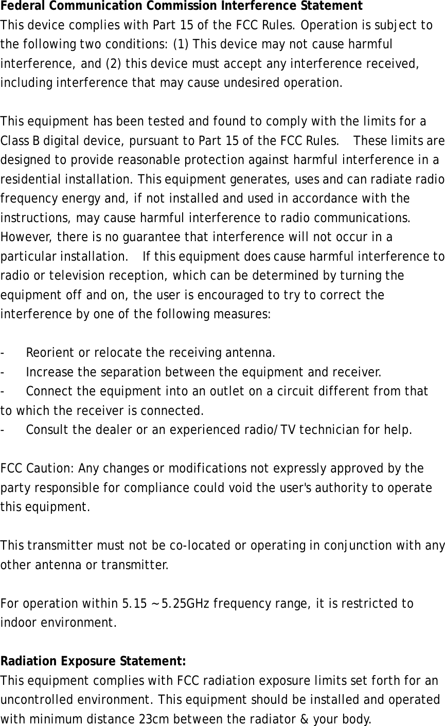 Federal Communication Commission Interference Statement This device complies with Part 15 of the FCC Rules. Operation is subject to the following two conditions: (1) This device may not cause harmful interference, and (2) this device must accept any interference received, including interference that may cause undesired operation.  This equipment has been tested and found to comply with the limits for a Class B digital device, pursuant to Part 15 of the FCC Rules.    These limits are designed to provide reasonable protection against harmful interference in a residential installation. This equipment generates, uses and can radiate radio frequency energy and, if not installed and used in accordance with the instructions, may cause harmful interference to radio communications.  However, there is no guarantee that interference will not occur in a particular installation.    If this equipment does cause harmful interference to radio or television reception, which can be determined by turning the equipment off and on, the user is encouraged to try to correct the interference by one of the following measures:  -  Reorient or relocate the receiving antenna. -  Increase the separation between the equipment and receiver. -  Connect the equipment into an outlet on a circuit different from that to which the receiver is connected. -  Consult the dealer or an experienced radio/TV technician for help.  FCC Caution: Any changes or modifications not expressly approved by the party responsible for compliance could void the user&apos;s authority to operate this equipment.  This transmitter must not be co-located or operating in conjunction with any other antenna or transmitter.  For operation within 5.15 ~ 5.25GHz frequency range, it is restricted to indoor environment.    Radiation Exposure Statement: This equipment complies with FCC radiation exposure limits set forth for an uncontrolled environment. This equipment should be installed and operated with minimum distance 23cm between the radiator &amp; your body. 