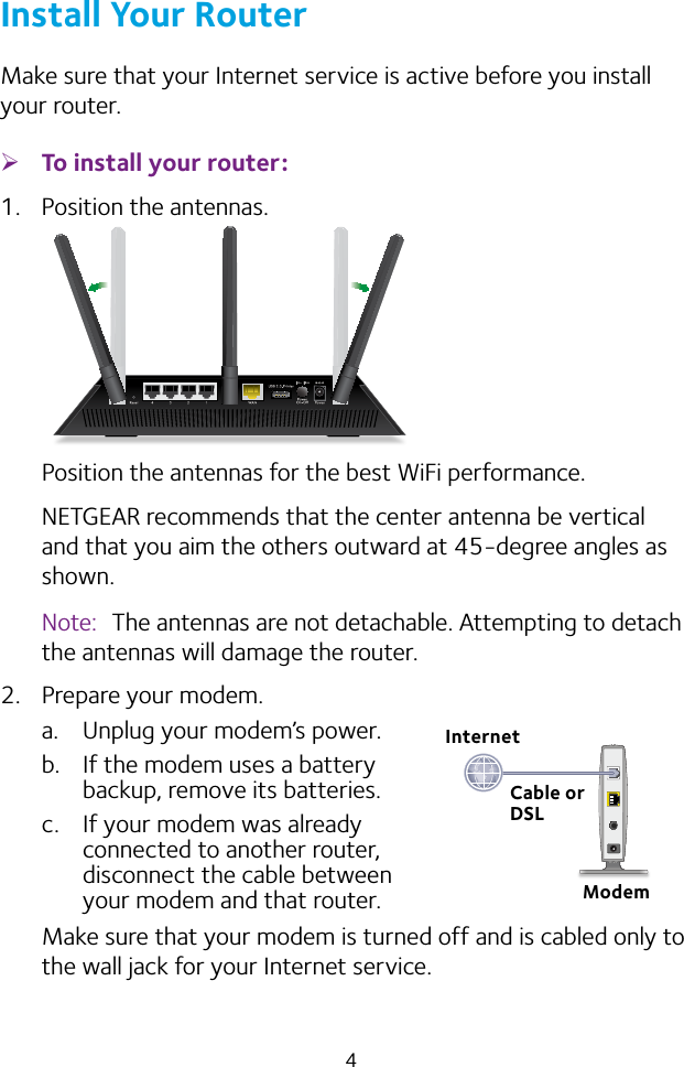 4Install Your RouterMake sure that your Internet service is active before you install your router. ¾To install your router:1.  Position the antennas.Position the antennas for the best WiFi performance.NETGEAR recommends that the center antenna be vertical and that you aim the others outward at 45‑degree angles as shown.Note:  The antennas are not detachable. Attempting to detach the antennas will damage the router.2.  Prepare your modem.a.  Unplug your modem’s power.b.  If the modem uses a battery  backup, remove its batteries.c.  If your modem was already  connected to another router,  disconnect the cable between  your modem and that router.Make sure that your modem is turned off and is cabled only to the wall jack for your Internet service.ModemCable or DSLInternet