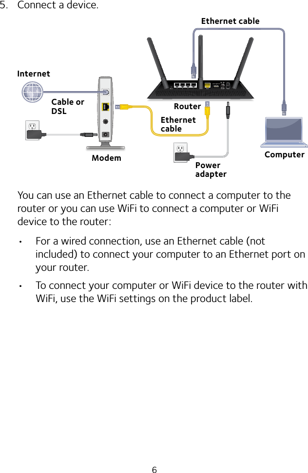 65.  Connect a device.You can use an Ethernet cable to connect a computer to the router or you can use WiFi to connect a computer or WiFi device to the router: • For a wired connection, use an Ethernet cable (not included) to connect your computer to an Ethernet port on your router.• To connect your computer or WiFi device to the router with WiFi, use the WiFi settings on the product label.Ethernet cableModemCable or DSLEthernet cableInternetPower adapterRouterComputer