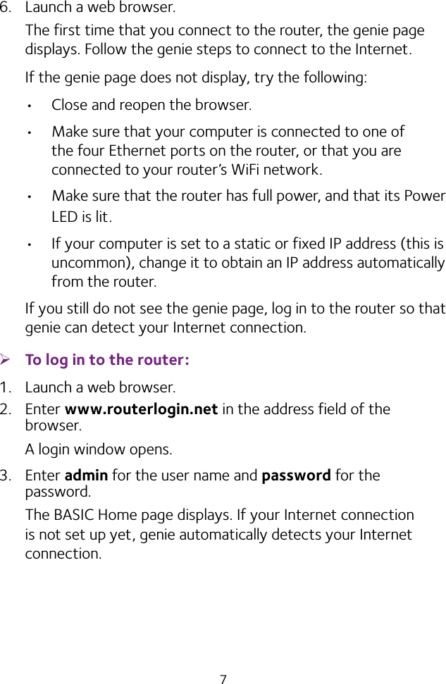 76.  Launch a web browser.The first time that you connect to the router, the genie page displays. Follow the genie steps to connect to the Internet.If the genie page does not display, try the following:• Close and reopen the browser. • Make sure that your computer is connected to one of the four Ethernet ports on the router, or that you are connected to your router’s WiFi network.• Make sure that the router has full power, and that its Power LED is lit.• If your computer is set to a static or fixed IP address (this is uncommon), change it to obtain an IP address automatically from the router.If you still do not see the genie page, log in to the router so that genie can detect your Internet connection. ¾To log in to the router:1.  Launch a web browser.2.  Enter www.routerlogin.net in the address field of the browser.A login window opens.3.  Enter admin for the user name and password for the password. The BASIC Home page displays. If your Internet connection is not set up yet, genie automatically detects your Internet connection.