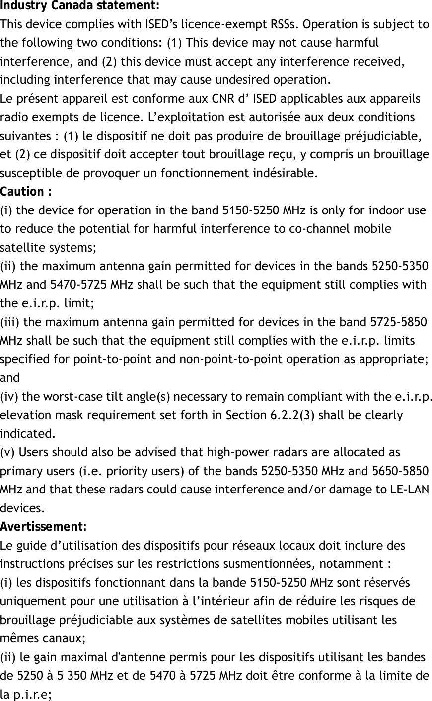 Industry Canada statement: This device complies with ISED’s licence-exempt RSSs. Operation is subject to the following two conditions: (1) This device may not cause harmful interference, and (2) this device must accept any interference received, including interference that may cause undesired operation. Le présent appareil est conforme aux CNR d’ ISED applicables aux appareils radio exempts de licence. L’exploitation est autorisée aux deux conditions suivantes : (1) le dispositif ne doit pas produire de brouillage préjudiciable, et (2) ce dispositif doit accepter tout brouillage reçu, y compris un brouillage susceptible de provoquer un fonctionnement indésirable.   Caution : (i) the device for operation in the band 5150-5250 MHz is only for indoor use to reduce the potential for harmful interference to co-channel mobile satellite systems; (ii) the maximum antenna gain permitted for devices in the bands 5250-5350 MHz and 5470-5725 MHz shall be such that the equipment still complies with the e.i.r.p. limit;   (iii) the maximum antenna gain permitted for devices in the band 5725-5850 MHz shall be such that the equipment still complies with the e.i.r.p. limits specified for point-to-point and non-point-to-point operation as appropriate; and  (iv) the worst-case tilt angle(s) necessary to remain compliant with the e.i.r.p. elevation mask requirement set forth in Section 6.2.2(3) shall be clearly indicated.  (v) Users should also be advised that high-power radars are allocated as primary users (i.e. priority users) of the bands 5250-5350 MHz and 5650-5850 MHz and that these radars could cause interference and/or damage to LE-LAN devices. Avertissement: Le guide d’utilisation des dispositifs pour réseaux locaux doit inclure des instructions précises sur les restrictions susmentionnées, notamment : (i) les dispositifs fonctionnant dans la bande 5150-5250 MHz sont réservés uniquement pour une utilisation à l’intérieur afin de réduire les risques de brouillage préjudiciable aux systèmes de satellites mobiles utilisant les mêmes canaux; (ii) le gain maximal d&apos;antenne permis pour les dispositifs utilisant les bandes de 5250 à 5 350 MHz et de 5470 à 5725 MHz doit être conforme à la limite de la p.i.r.e;   