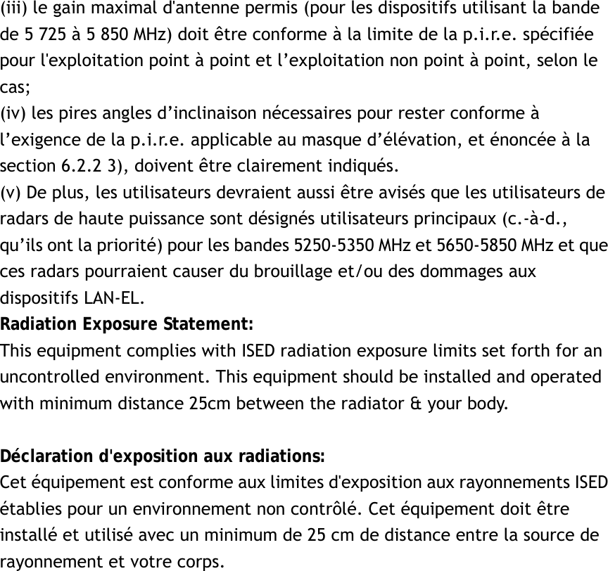 (iii) le gain maximal d&apos;antenne permis (pour les dispositifs utilisant la bande de 5 725 à 5 850 MHz) doit être conforme à la limite de la p.i.r.e. spécifiée pour l&apos;exploitation point à point et l’exploitation non point à point, selon le cas;  (iv) les pires angles d’inclinaison nécessaires pour rester conforme à l’exigence de la p.i.r.e. applicable au masque d’élévation, et énoncée à la section 6.2.2 3), doivent être clairement indiqués. (v) De plus, les utilisateurs devraient aussi être avisés que les utilisateurs de radars de haute puissance sont désignés utilisateurs principaux (c.-à-d., qu’ils ont la priorité) pour les bandes 5250-5350 MHz et 5650-5850 MHz et que ces radars pourraient causer du brouillage et/ou des dommages aux dispositifs LAN-EL. Radiation Exposure Statement: This equipment complies with ISED radiation exposure limits set forth for an uncontrolled environment. This equipment should be installed and operated with minimum distance 25cm between the radiator &amp; your body.  Déclaration d&apos;exposition aux radiations: Cet équipement est conforme aux limites d&apos;exposition aux rayonnements ISED établies pour un environnement non contrôlé. Cet équipement doit être installé et utilisé avec un minimum de 25 cm de distance entre la source de rayonnement et votre corps.   