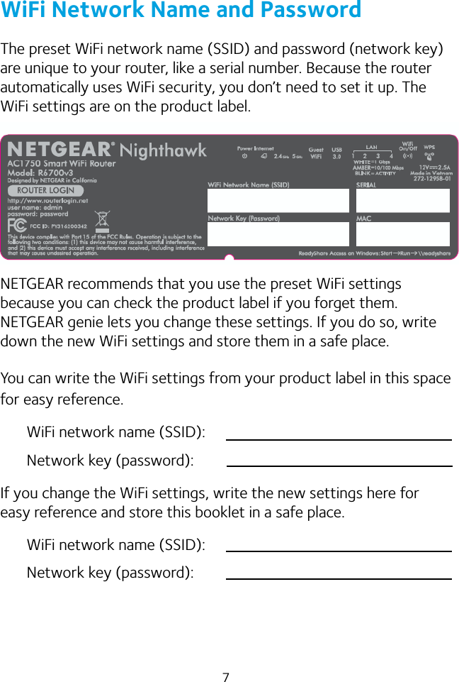 7WiFi Network Name and PasswordThe preset WiFi network name (SSID) and password (network key) are unique to your router, like a serial number. Because the router automatically uses WiFi security, you don’t need to set it up. The WiFi settings are on the product label.NETGEAR recommends that you use the preset WiFi settings because you can check the product label if you forget them. NETGEAR genie lets you change these settings. If you do so, write down the new WiFi settings and store them in a safe place. You can write the WiFi settings from your product label in this space for easy reference.WiFi network name (SSID):Network key (password):If you change the WiFi settings, write the new settings here for easy reference and store this booklet in a safe place.WiFi network name (SSID):Network key (password):