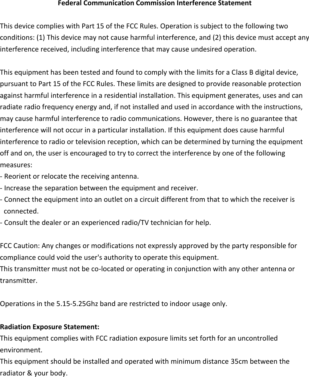 Federal Communication Commission Interference Statement  This device complies with Part 15 of the FCC Rules. Operation is subject to the following two conditions: (1) This device may not cause harmful interference, and (2) this device must accept any interference received, including interference that may cause undesired operation.  This equipment has been tested and found to comply with the limits for a Class B digital device, pursuant to Part 15 of the FCC Rules. These limits are designed to provide reasonable protection against harmful interference in a residential installation. This equipment generates, uses and can radiate radio frequency energy and, if not installed and used in accordance with the instructions, may cause harmful interference to radio communications. However, there is no guarantee that interference will not occur in a particular installation. If this equipment does cause harmful interference to radio or television reception, which can be determined by turning the equipment off and on, the user is encouraged to try to correct the interference by one of the following measures: - Reorient or relocate the receiving antenna. - Increase the separation between the equipment and receiver. - Connect the equipment into an outlet on a circuit different from that to which the receiver is connected. - Consult the dealer or an experienced radio/TV technician for help.  FCC Caution: Any changes or modifications not expressly approved by the party responsible for compliance could void the user&apos;s authority to operate this equipment. This transmitter must not be co-located or operating in conjunction with any other antenna or transmitter.  Operations in the 5.15-5.25Ghz band are restricted to indoor usage only.  Radiation Exposure Statement: This equipment complies with FCC radiation exposure limits set forth for an uncontrolled environment. This equipment should be installed and operated with minimum distance 35cm between the radiator &amp; your body. 