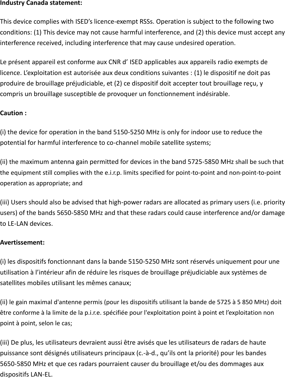 Industry Canada statement: This device complies with ISED’s licence-exempt RSSs. Operation is subject to the following two conditions: (1) This device may not cause harmful interference, and (2) this device must accept any interference received, including interference that may cause undesired operation. Le présent appareil est conforme aux CNR d’ ISED applicables aux appareils radio exempts de licence. L’exploitation est autorisée aux deux conditions suivantes : (1) le dispositif ne doit pas produire de brouillage préjudiciable, et (2) ce dispositif doit accepter tout brouillage reçu, y compris un brouillage susceptible de provoquer un fonctionnement indésirable.   Caution : (i) the device for operation in the band 5150-5250 MHz is only for indoor use to reduce the potential for harmful interference to co-channel mobile satellite systems; (ii) the maximum antenna gain permitted for devices in the band 5725-5850 MHz shall be such that the equipment still complies with the e.i.r.p. limits specified for point-to-point and non-point-to-point operation as appropriate; and   (iii) Users should also be advised that high-power radars are allocated as primary users (i.e. priority users) of the bands 5650-5850 MHz and that these radars could cause interference and/or damage to LE-LAN devices. Avertissement: (i) les dispositifs fonctionnant dans la bande 5150-5250 MHz sont réservés uniquement pour une utilisation à l’intérieur afin de réduire les risques de brouillage préjudiciable aux systèmes de satellites mobiles utilisant les mêmes canaux; (ii) le gain maximal d&apos;antenne permis (pour les dispositifs utilisant la bande de 5725 à 5 850 MHz) doit être conforme à la limite de la p.i.r.e. spécifiée pour l&apos;exploitation point à point et l’exploitation non point à point, selon le cas;   (iii) De plus, les utilisateurs devraient aussi être avisés que les utilisateurs de radars de haute puissance sont désignés utilisateurs principaux (c.-à-d., qu’ils ont la priorité) pour les bandes 5650-5850 MHz et que ces radars pourraient causer du brouillage et/ou des dommages aux dispositifs LAN-EL.   