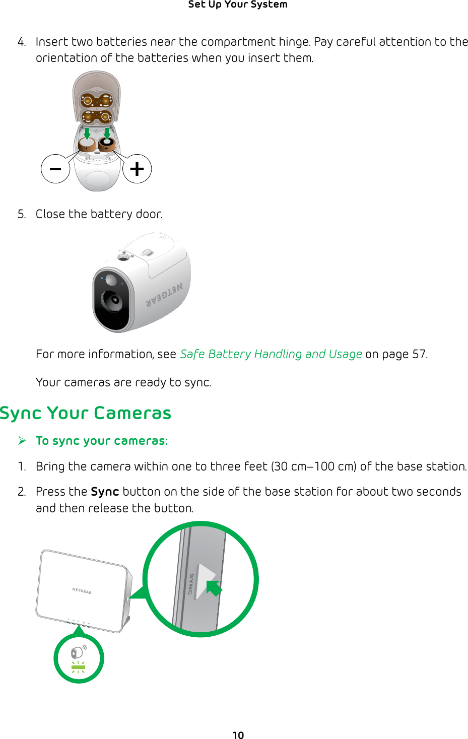 10Set Up Your System 4.  Insert two batteries near the compartment hinge. Pay careful attention to the orientation of the batteries when you insert them.5.  Close the battery door.For more information, see Safe Battery Handling and Usage on page 57.Your cameras are ready to sync.Sync Your Cameras ¾To sync your cameras:1.  Bring the camera within one to three feet (30 cm–100 cm) of the base station.2. Press the Sync button on the side of the base station for about two seconds and then release the button.