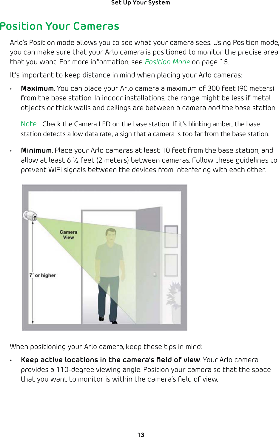 13Set Up Your System Position Your CamerasArlo’s Position mode allows you to see what your camera sees. Using Position mode, you can make sure that your Arlo camera is positioned to monitor the precise area that you want. For more information, see Position Mode on page 15.It’s important to keep distance in mind when placing your Arlo cameras:• Maximum. You can place your Arlo camera a maximum of 300 feet (90 meters)from the base station. In indoor installations, the range might be less if metal objects or thick walls and ceilings are between a camera and the base station. Note:  Check the Camera LED on the base station. If it’s blinking amber, the base station detects a low data rate, a sign that a camera is too far from the base station.• Minimum. Place your Arlo cameras at least 10 feet from the base station, and allow at least 6 ½ feet (2 meters) between cameras. Follow these guidelines to prevent WiFi signals between the devices from interfering with each other.When positioning your Arlo camera, keep these tips in mind: •  Keep active locations in the camera’s ﬁeld of view. Your Arlo camera provides a 110-degree viewing angle. Position your camera so that the space that you want to monitor is within the camera’s ﬁeld of view. 