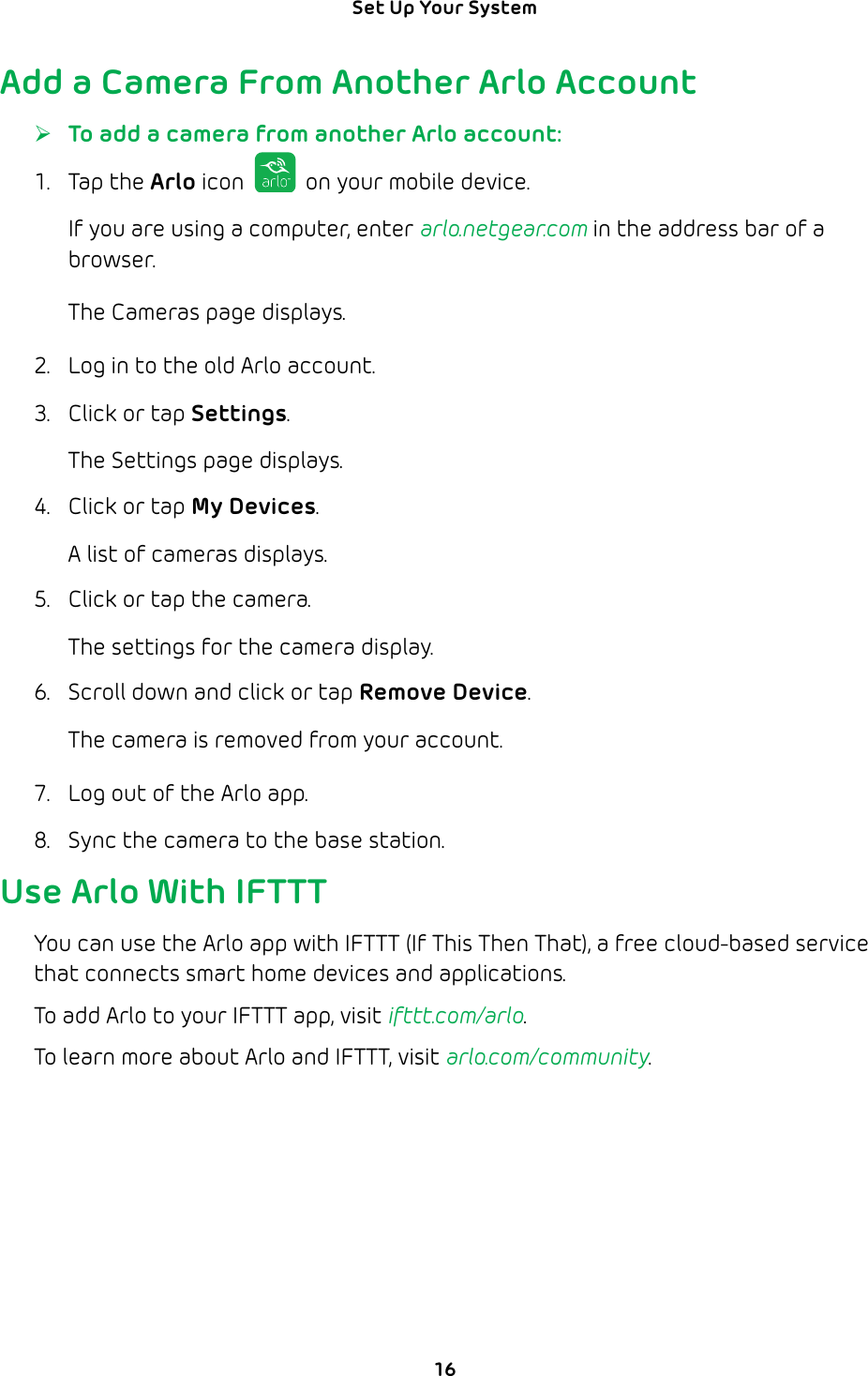 16Set Up Your System Add a Camera From Another Arlo Account ¾To add a camera from another Arlo account:1. Tap the Arlo icon   on your mobile device.If you are using a computer, enter arlo.netgear.com in the address bar of a browser.The Cameras page displays.2.  Log in to the old Arlo account.3.  Click or tap Settings.The Settings page displays.4.  Click or tap My Devices.A list of cameras displays.5.  Click or tap the camera.The settings for the camera display.6.  Scroll down and click or tap Remove Device.The camera is removed from your account.7.  Log out of the Arlo app.8.  Sync the camera to the base station.Use Arlo With IFTTTYou can use the Arlo app with IFTTT (If This Then That), a free cloud-based service that connects smart home devices and applications. To add Arlo to your IFTTT app, visit ifttt.com/arlo.To learn more about Arlo and IFTTT, visit arlo.com/community.