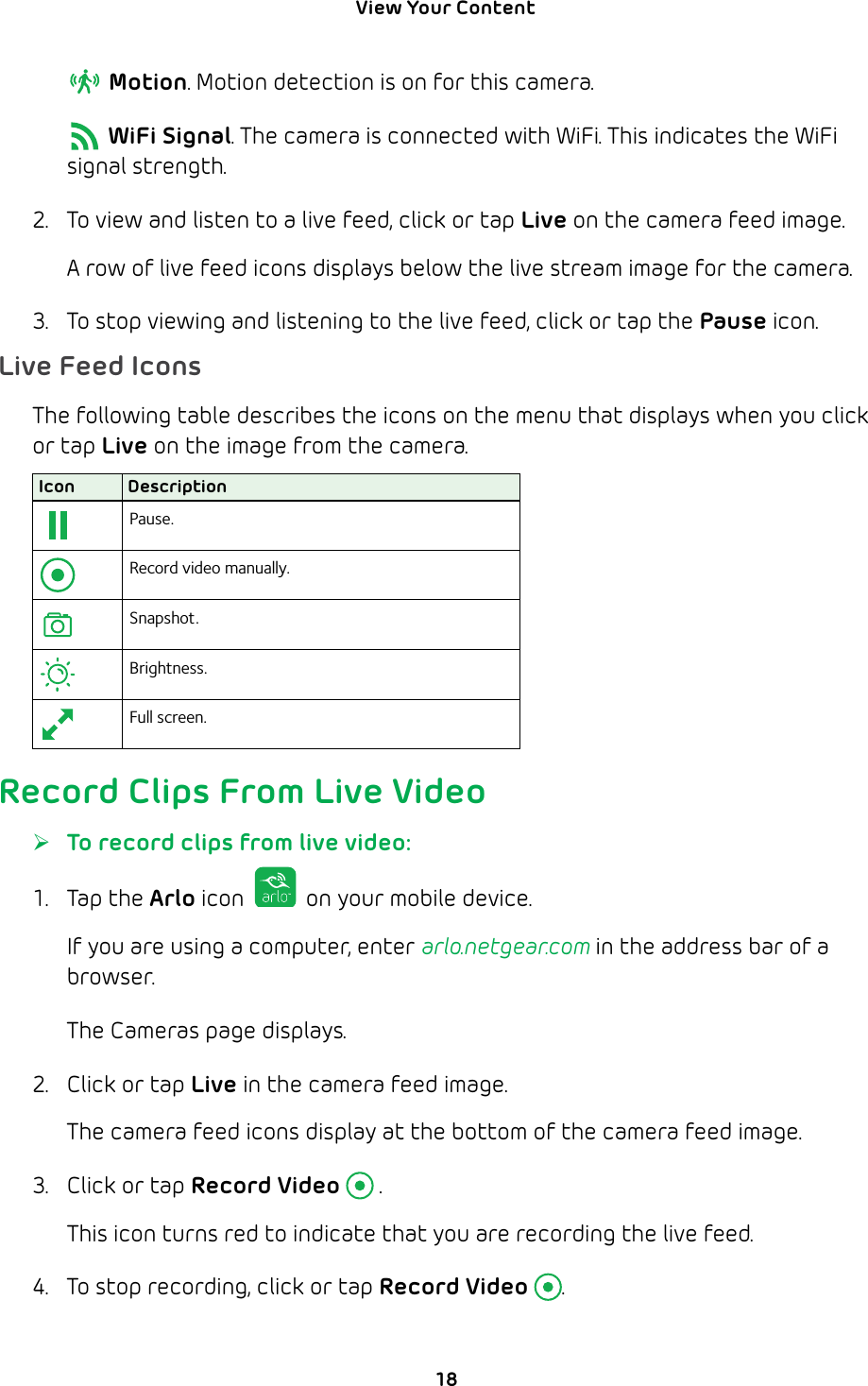 View Your Content 18 Motion. Motion detection is on for this camera.  WiFi Signal. The camera is connected with WiFi. This indicates the WiFi signal strength.2.  To view and listen to a live feed, click or tap Live on the camera feed image.A row of live feed icons displays below the live stream image for the camera.3.  To stop viewing and listening to the live feed, click or tap the Pause icon.Live Feed IconsThe following table describes the icons on the menu that displays when you click or tap Live on the image from the camera.Icon DescriptionPause.Record video manually.Snapshot.Brightness.Full screen.Record Clips From Live Video ¾To record clips from live video:1. Tap the Arlo icon   on your mobile device.If you are using a computer, enter arlo.netgear.com in the address bar of a browser.The Cameras page displays. 2.  Click or tap Live in the camera feed image.The camera feed icons display at the bottom of the camera feed image.3.  Click or tap Record Video  .This icon turns red to indicate that you are recording the live feed.4.  To stop recording, click or tap Record Video .