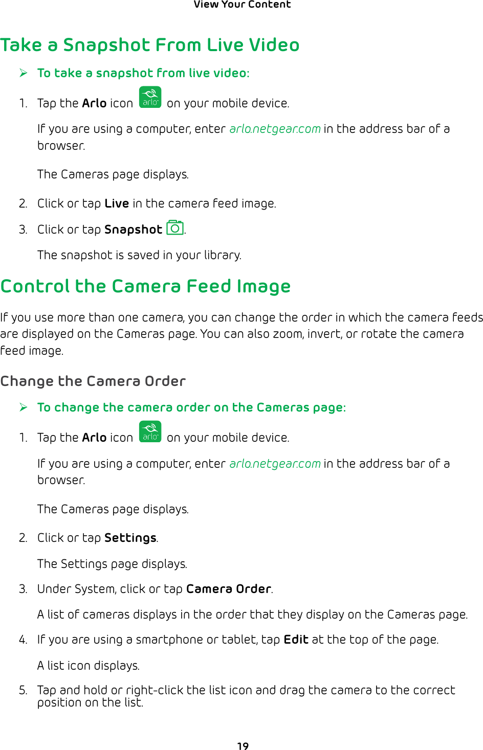 View Your Content 19Take a Snapshot From Live Video ¾To take a snapshot from live video:1. Tap the Arlo icon   on your mobile device.If you are using a computer, enter arlo.netgear.com in the address bar of a browser.The Cameras page displays. 2.  Click or tap Live in the camera feed image.3.  Click or tap Snapshot .The snapshot is saved in your library.Control the Camera Feed ImageIf you use more than one camera, you can change the order in which the camera feeds are displayed on the Cameras page. You can also zoom, invert, or rotate the camera feed image.Change the Camera Order ¾To change the camera order on the Cameras page:1. Tap the Arlo icon   on your mobile device.If you are using a computer, enter arlo.netgear.com in the address bar of a browser.The Cameras page displays. 2.  Click or tap Settings.The Settings page displays.3.  Under System, click or tap Camera Order.A list of cameras displays in the order that they display on the Cameras page.4.  If you are using a smartphone or tablet, tap Edit at the top of the page.A list icon displays.5.  Tap and hold or right-click the list icon and drag the camera to the correct position on the list.