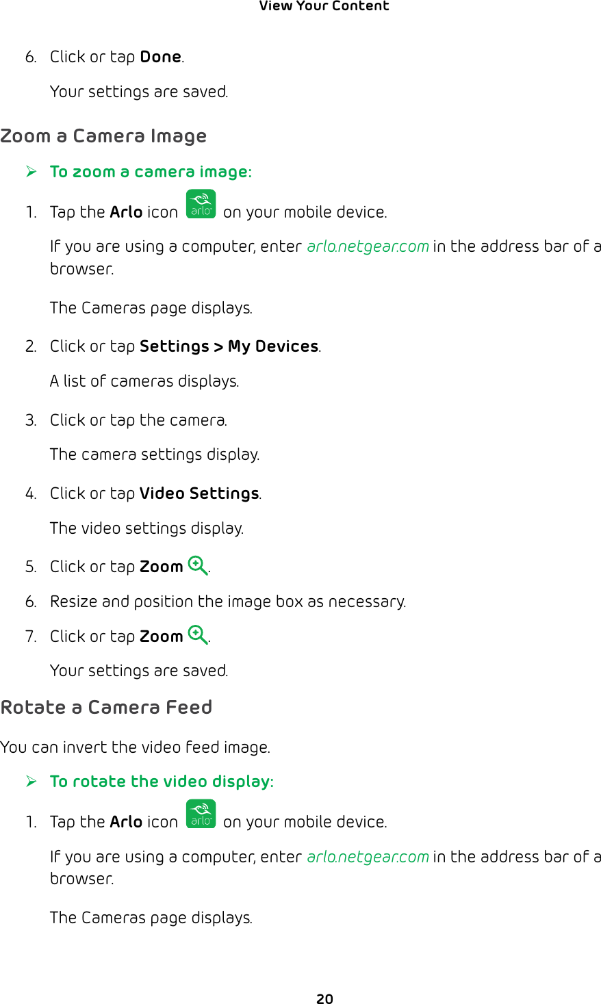 View Your Content 206.  Click or tap Done.Your settings are saved.Zoom a Camera Image ¾To zoom a camera image:1. Tap the Arlo icon   on your mobile device.If you are using a computer, enter arlo.netgear.com in the address bar of a browser.The Cameras page displays. 2.  Click or tap Settings &gt; My Devices.A list of cameras displays.3.  Click or tap the camera.The camera settings display.4.  Click or tap Video Settings.The video settings display.5.  Click or tap Zoom .6.  Resize and position the image box as necessary.7.  Click or tap Zoom .Your settings are saved.Rotate a Camera FeedYou can invert the video feed image. ¾To rotate the video display:1. Tap the Arlo icon   on your mobile device.If you are using a computer, enter arlo.netgear.com in the address bar of a browser.The Cameras page displays. 