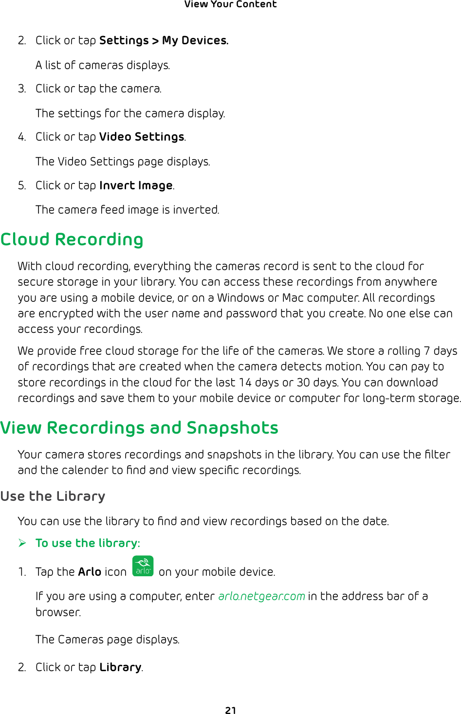 View Your Content 212.  Click or tap Settings &gt; My Devices. A list of cameras displays.3.  Click or tap the camera.The settings for the camera display.4.  Click or tap Video Settings.The Video Settings page displays.5.  Click or tap Invert Image.The camera feed image is inverted.Cloud RecordingWith cloud recording, everything the cameras record is sent to the cloud for secure storage in your library. You can access these recordings from anywhere you are using a mobile device, or on a Windows or Mac computer. All recordings are encrypted with the user name and password that you create. No one else can access your recordings. We provide free cloud storage for the life of the cameras. We store a rolling 7 days of recordings that are created when the camera detects motion. You can pay to store recordings in the cloud for the last 14 days or 30 days. You can download recordings and save them to your mobile device or computer for long-term storage.View Recordings and SnapshotsYour camera stores recordings and snapshots in the library. You can use the ﬁlter and the calender to ﬁnd and view speciﬁc recordings. Use the LibraryYou can use the library to ﬁnd and view recordings based on the date. ¾To use the library:1. Tap the Arlo icon   on your mobile device.If you are using a computer, enter arlo.netgear.com in the address bar of a browser.The Cameras page displays. 2.  Click or tap Library.