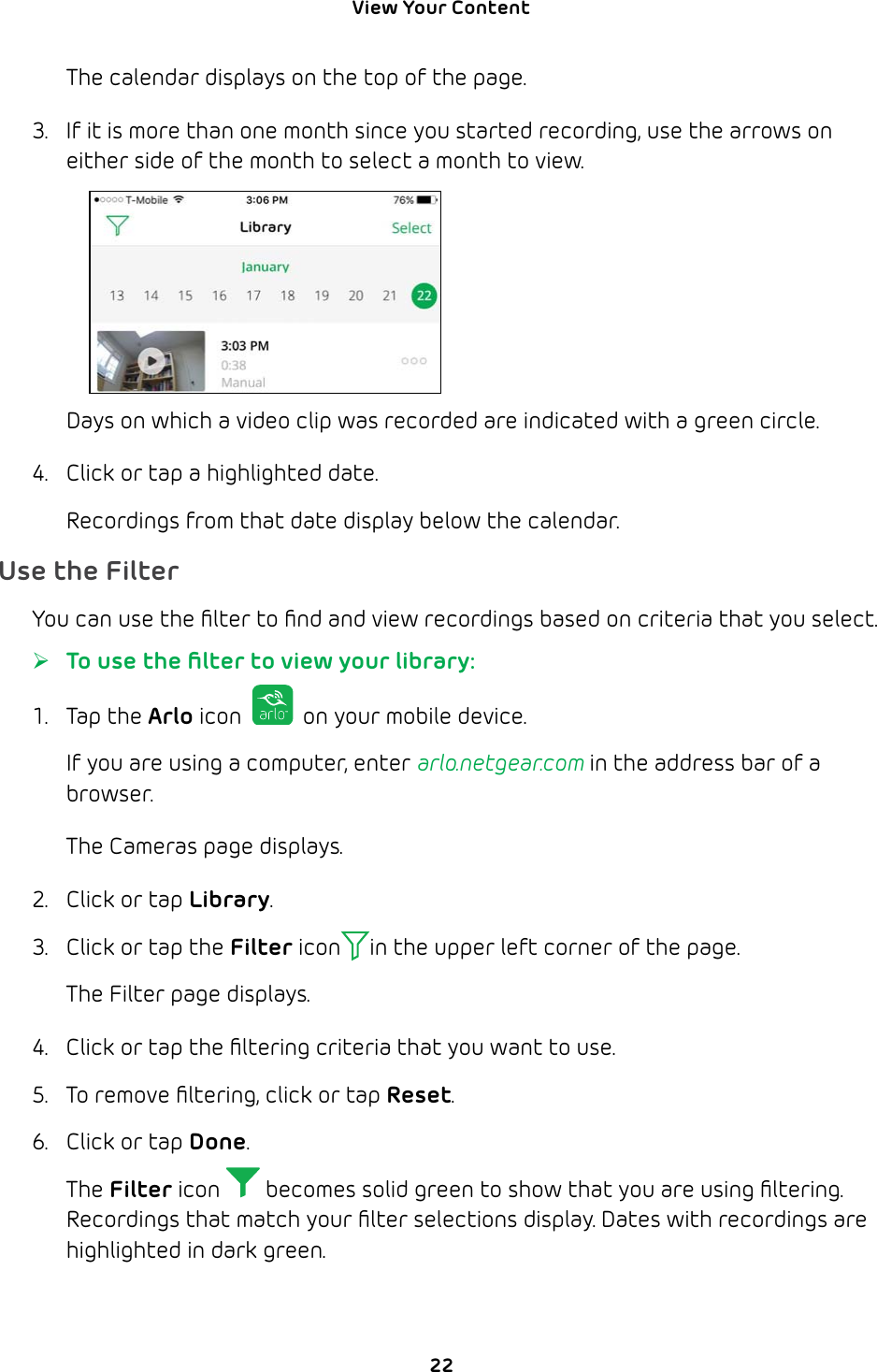 View Your Content 22The calendar displays on the top of the page.3.  If it is more than one month since you started recording, use the arrows on either side of the month to select a month to view.Days on which a video clip was recorded are indicated with a green circle.4.  Click or tap a highlighted date. Recordings from that date display below the calendar.Use the FilterYou can use the ﬁlter to ﬁnd and view recordings based on criteria that you select.  ¾To use the ﬁlter to view your library:1. Tap the Arlo icon   on your mobile device.If you are using a computer, enter arlo.netgear.com in the address bar of a browser.The Cameras page displays. 2.  Click or tap Library.3.  Click or tap the Filter icon in the upper left corner of the page.The Filter page displays.4.  Click or tap the ﬁltering criteria that you want to use. 5.  To remove ﬁltering, click or tap Reset.6.  Click or tap Done.The Filter icon   becomes solid green to show that you are using ﬁltering.Recordings that match your ﬁlter selections display. Dates with recordings are highlighted in dark green.