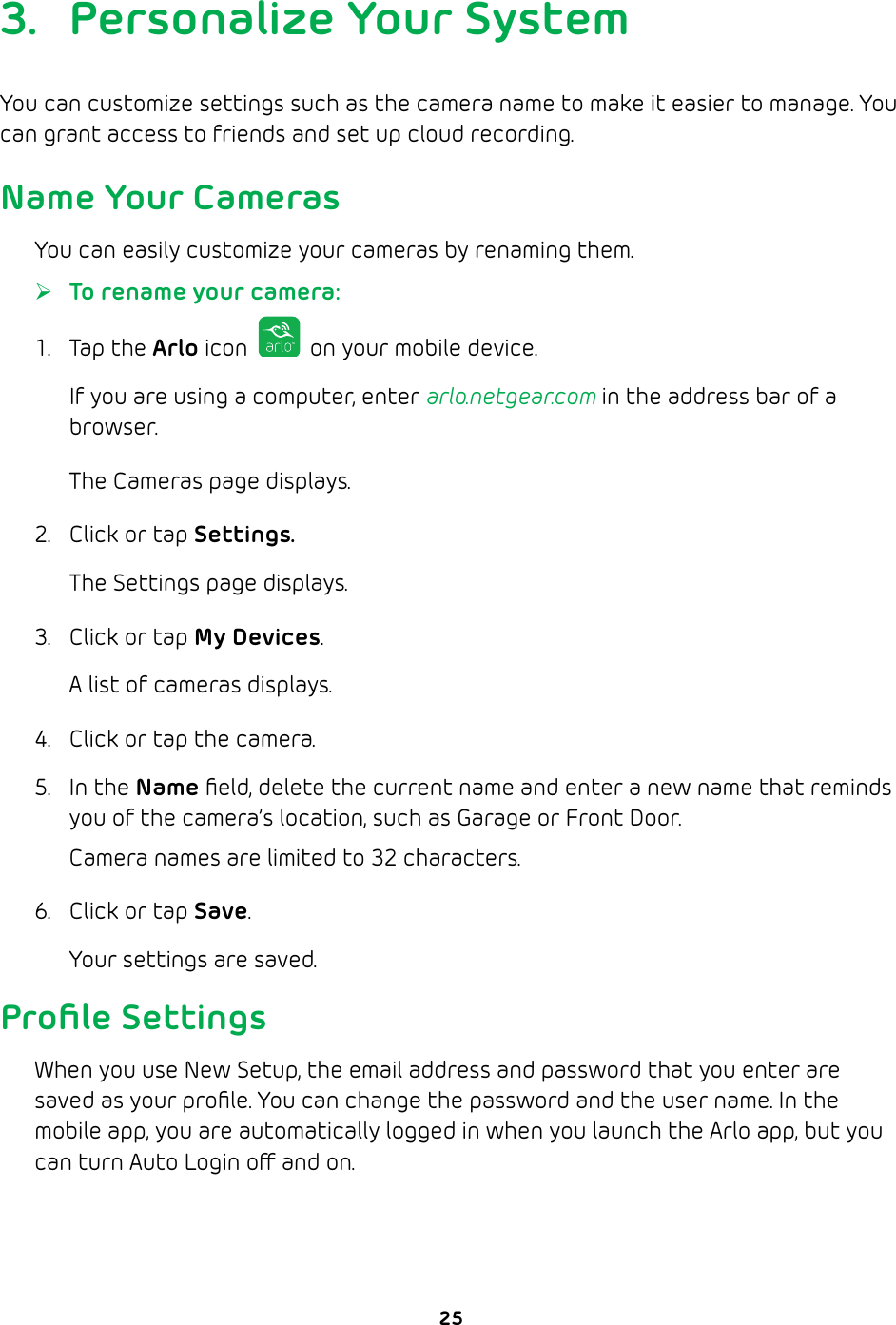 253.  Personalize Your SystemYou can customize settings such as the camera name to make it easier to manage. You can grant access to friends and set up cloud recording.Name Your CamerasYou can easily customize your cameras by renaming them. ¾To rename your camera: 1. Tap the Arlo icon   on your mobile device.If you are using a computer, enter arlo.netgear.com in the address bar of a browser.The Cameras page displays. 2.  Click or tap Settings.The Settings page displays.3.  Click or tap My Devices.A list of cameras displays.4.  Click or tap the camera.5. In the Name ﬁeld, delete the current name and enter a new name that reminds you of the camera’s location, such as Garage or Front Door.Camera names are limited to 32 characters.6.  Click or tap Save.Your settings are saved.Proﬁle SettingsWhen you use New Setup, the email address and password that you enter are saved as your proﬁle. You can change the password and the user name. In the mobile app, you are automatically logged in when you launch the Arlo app, but you can turn Auto Login o and on.