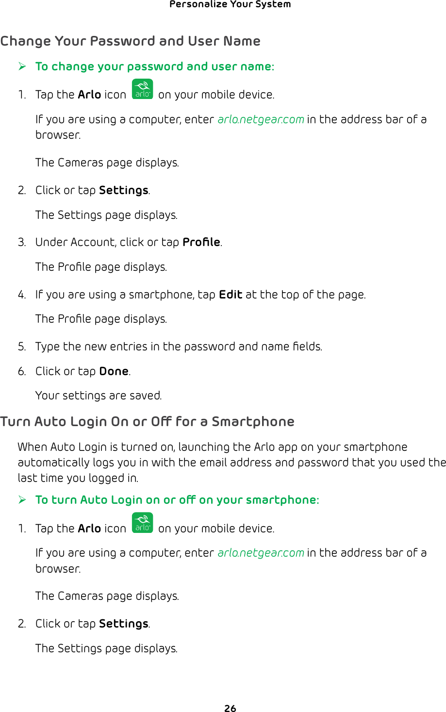 Personalize Your System 26Change Your Password and User Name ¾To change your password and user name:1. Tap the Arlo icon   on your mobile device.If you are using a computer, enter arlo.netgear.com in the address bar of a browser.The Cameras page displays. 2.  Click or tap Settings.The Settings page displays.3.  Under Account, click or tap Proﬁle.The Proﬁle page displays. 4.  If you are using a smartphone, tap Edit at the top of the page.The Proﬁle page displays.5.  Type the new entries in the password and name ﬁelds.6.  Click or tap Done. Your settings are saved. Turn Auto Login On or O for a SmartphoneWhen Auto Login is turned on, launching the Arlo app on your smartphone automatically logs you in with the email address and password that you used the last time you logged in. ¾To turn Auto Login on or o on your smartphone:1. Tap the Arlo icon   on your mobile device.If you are using a computer, enter arlo.netgear.com in the address bar of a browser.The Cameras page displays. 2.  Click or tap Settings.The Settings page displays.