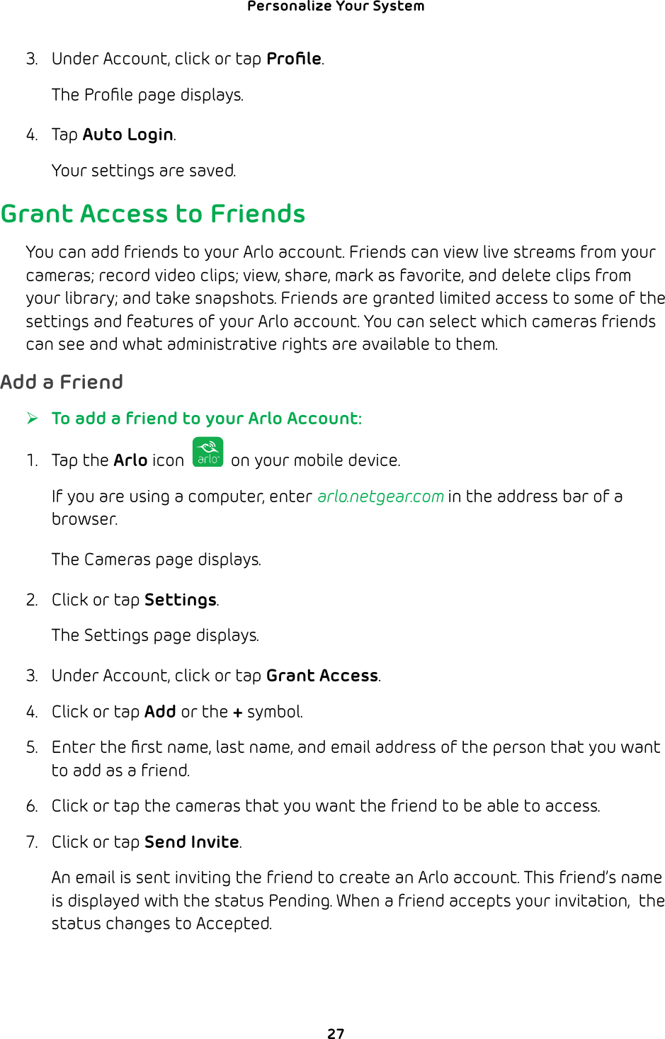 Personalize Your System 273.  Under Account, click or tap Proﬁle. The Proﬁle page displays.4. Tap Auto Login. Your settings are saved.Grant Access to FriendsYou can add friends to your Arlo account. Friends can view live streams from your cameras; record video clips; view, share, mark as favorite, and delete clips from your library; and take snapshots. Friends are granted limited access to some of the settings and features of your Arlo account. You can select which cameras friends can see and what administrative rights are available to them.Add a Friend ¾To add a friend to your Arlo Account:1. Tap the Arlo icon   on your mobile device.If you are using a computer, enter arlo.netgear.com in the address bar of a browser.The Cameras page displays. 2.  Click or tap Settings.The Settings page displays.3.  Under Account, click or tap Grant Access.4.  Click or tap Add or the + symbol.5.  Enter the ﬁrst name, last name, and email address of the person that you want to add as a friend.6.  Click or tap the cameras that you want the friend to be able to access.7.  Click or tap Send Invite.An email is sent inviting the friend to create an Arlo account. This friend’s name is displayed with the status Pending. When a friend accepts your invitation,  the status changes to Accepted.