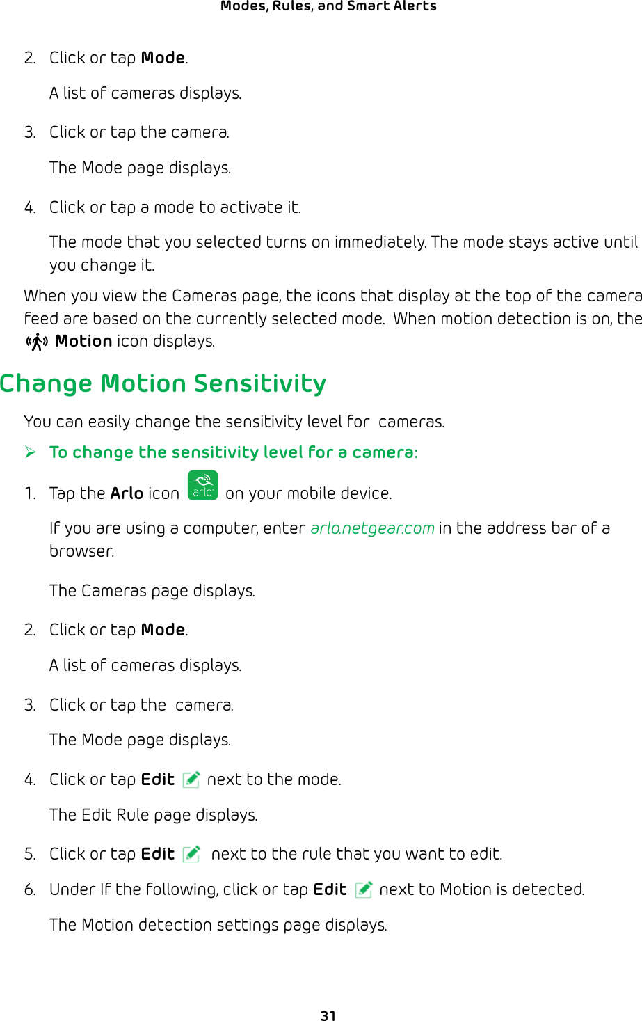 31Modes, Rules, and Smart Alerts 2.  Click or tap Mode.A list of cameras displays.3.  Click or tap the camera. The Mode page displays. 4.  Click or tap a mode to activate it.The mode that you selected turns on immediately. The mode stays active until you change it.When you view the Cameras page, the icons that display at the top of the camera feed are based on the currently selected mode.  When motion detection is on, the  Motion icon displays.Change Motion SensitivityYou can easily change the sensitivity level for  cameras. ¾To change the sensitivity level for a camera:1. Tap the Arlo icon   on your mobile device.If you are using a computer, enter arlo.netgear.com in the address bar of a browser.The Cameras page displays. 2.  Click or tap Mode.A list of cameras displays.3.  Click or tap the  camera.The Mode page displays.4.  Click or tap Edit next to the mode.The Edit Rule page displays.5.  Click or tap Edit  next to the rule that you want to edit.6.  Under If the following, click or tap Edit next to Motion is detected.The Motion detection settings page displays.