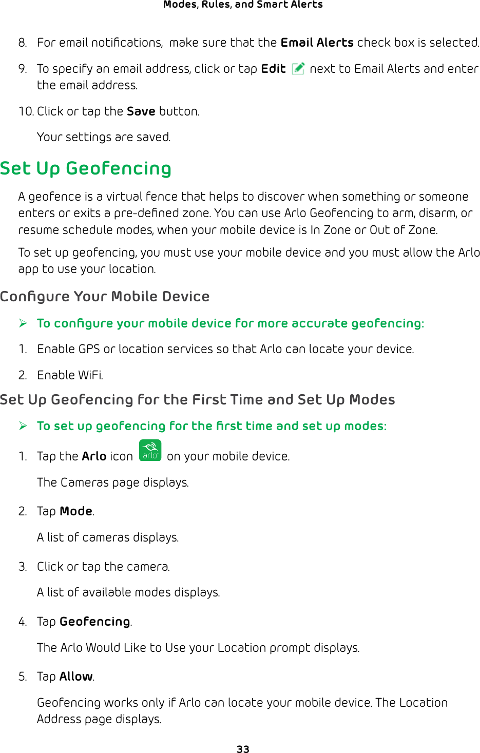 33Modes, Rules, and Smart Alerts 8.  For email notiﬁcations,  make sure that the Email Alerts check box is selected.9.  To specify an email address, click or tap Edit next to Email Alerts and enter the email address.10. Click or tap the Save button.Your settings are saved.Set Up GeofencingA geofence is a virtual fence that helps to discover when something or someone enters or exits a pre-deﬁned zone. You can use Arlo Geofencing to arm, disarm, or resume schedule modes, when your mobile device is In Zone or Out of Zone.To set up geofencing, you must use your mobile device and you must allow the Arlo app to use your location.Conﬁgure Your Mobile Device ¾To conﬁgure your mobile device for more accurate geofencing:1.  Enable GPS or location services so that Arlo can locate your device.2. Enable WiFi.Set Up Geofencing for the First Time and Set Up Modes ¾To set up geofencing for the ﬁrst time and set up modes:1. Tap the Arlo icon   on your mobile device.The Cameras page displays. 2. Tap Mode.A list of cameras displays.3.  Click or tap the camera. A list of available modes displays. 4. Tap Geofencing.The Arlo Would Like to Use your Location prompt displays.5. Tap Allow.Geofencing works only if Arlo can locate your mobile device. The Location Address page displays.