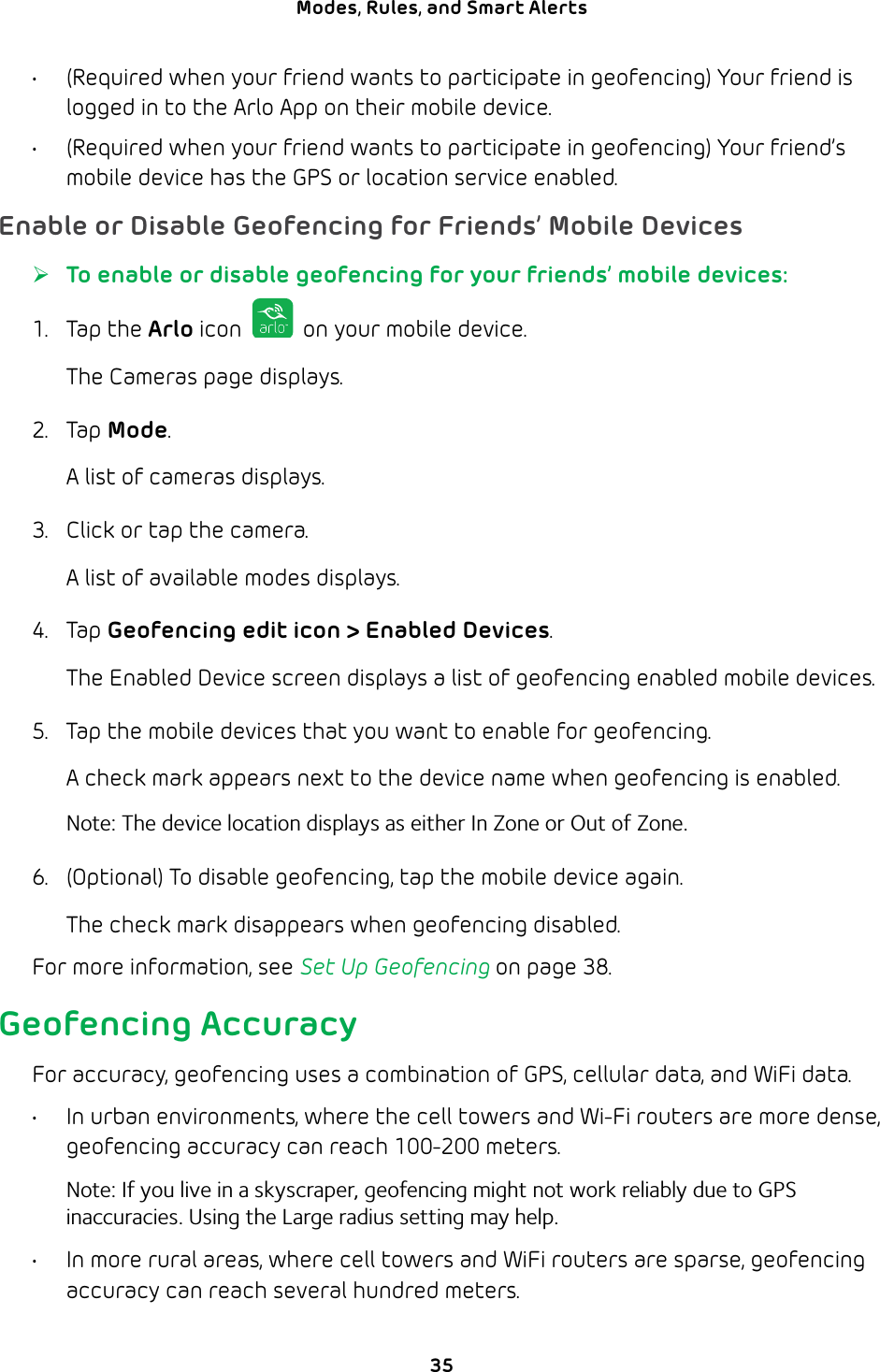 35Modes, Rules, and Smart Alerts •  (Required when your friend wants to participate in geofencing) Your friend is logged in to the Arlo App on their mobile device.•  (Required when your friend wants to participate in geofencing) Your friend’s mobile device has the GPS or location service enabled.Enable or Disable Geofencing for Friends’ Mobile Devices ¾To enable or disable geofencing for your friends’ mobile devices:1. Tap the Arlo icon   on your mobile device.The Cameras page displays. 2. Tap Mode.A list of cameras displays.3.  Click or tap the camera. A list of available modes displays. 4. Tap Geofencing edit icon &gt; Enabled Devices.The Enabled Device screen displays a list of geofencing enabled mobile devices.5.  Tap the mobile devices that you want to enable for geofencing.A check mark appears next to the device name when geofencing is enabled.Note: The device location displays as either In Zone or Out of Zone.6.  (Optional) To disable geofencing, tap the mobile device again.The check mark disappears when geofencing disabled.For more information, see Set Up Geofencing on page 38.Geofencing AccuracyFor accuracy, geofencing uses a combination of GPS, cellular data, and WiFi data.•  In urban environments, where the cell towers and Wi-Fi routers are more dense, geofencing accuracy can reach 100-200 meters.Note: If you live in a skyscraper, geofencing might not work reliably due to GPS inaccuracies. Using the Large radius setting may help.•  In more rural areas, where cell towers and WiFi routers are sparse, geofencing accuracy can reach several hundred meters.