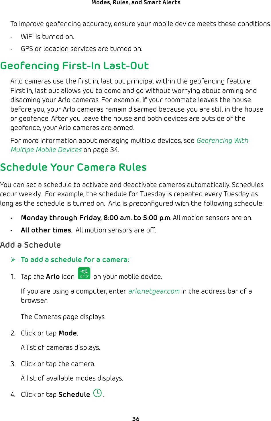 36Modes, Rules, and Smart Alerts To improve geofencing accuracy, ensure your mobile device meets these conditions:•  WiFi is turned on.•  GPS or location services are turned on.Geofencing First-In Last-OutArlo cameras use the ﬁrst in, last out principal within the geofencing feature. First in, last out allows you to come and go without worrying about arming and disarming your Arlo cameras. For example, if your roommate leaves the house before you, your Arlo cameras remain disarmed because you are still in the house or geofence. After you leave the house and both devices are outside of the geofence, your Arlo cameras are armed.For more information about managing multiple devices, see Geofencing With Multipe Mobile Devices on page 34.Schedule Your Camera RulesYou can set a schedule to activate and deactivate cameras automatically. Schedules recur weekly.  For example, the schedule for Tuesday is repeated every Tuesday as long as the schedule is turned on.  Arlo is preconﬁgured with the following schedule:•  Monday through Friday, 8:00 a.m. to 5:00 p.m. All motion sensors are on.•  All other times.  All motion sensors are o.Add a Schedule ¾To add a schedule for a camera:1. Tap the Arlo icon   on your mobile device.If you are using a computer, enter arlo.netgear.com in the address bar of a browser.The Cameras page displays. 2.  Click or tap Mode.A list of cameras displays.3.  Click or tap the camera. A list of available modes displays. 4.  Click or tap Schedule .