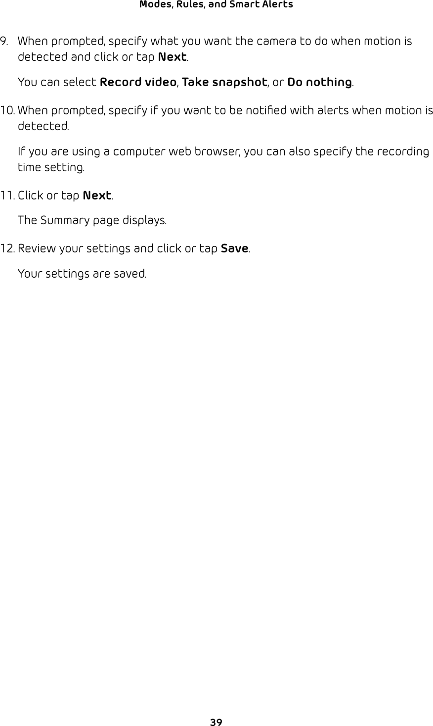 39Modes, Rules, and Smart Alerts 9.  When prompted, specify what you want the camera to do when motion is detected and click or tap Next.You can select Record video, Take snapshot, or Do nothing.10. When prompted, specify if you want to be notiﬁed with alerts when motion is detected.If you are using a computer web browser, you can also specify the recording time setting.11. Click or tap Next.The Summary page displays.12. Review your settings and click or tap Save.Your settings are saved.