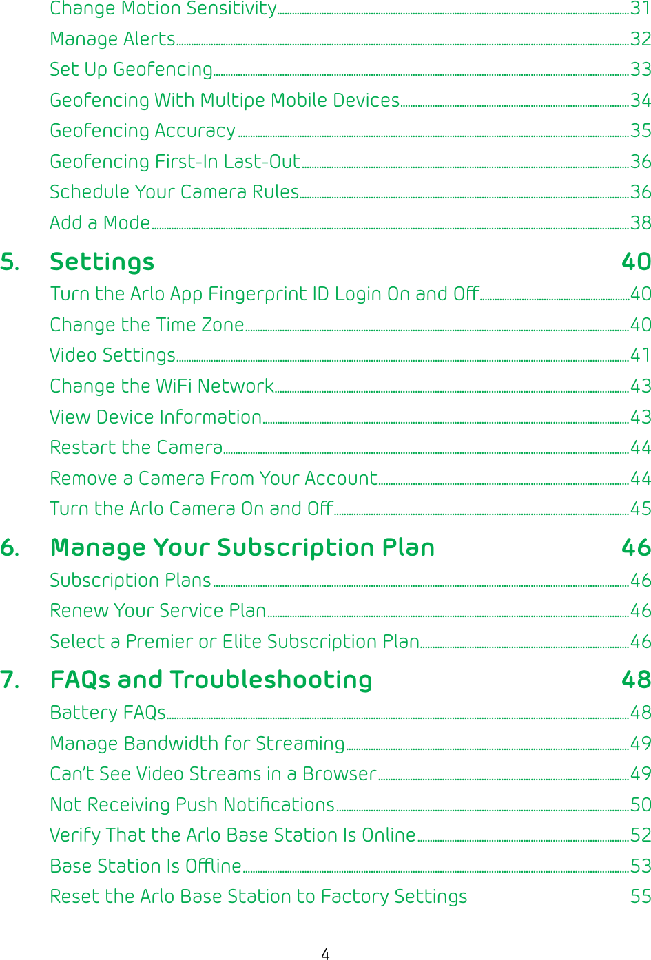 4Change Motion Sensitivity ...............................................................................................................................................31Manage Alerts ........................................................................................................................................................................................32Set Up Geofencing .........................................................................................................................................................................33Geofencing With Multipe Mobile Devices .............................................................................................34Geofencing Accuracy ...............................................................................................................................................................35Geofencing First-In Last-Out .....................................................................................................................................36Schedule Your Camera Rules ......................................................................................................................................36Add a Mode ..................................................................................................................................................................................................385. Settings 40Turn the Arlo App Fingerprint ID Login On and O.............................................................40Change the Time Zone ............................................................................................................................................................40Video Settings ........................................................................................................................................................................................41Change the WiFi Network ................................................................................................................................................43View Device Information .....................................................................................................................................................43Restart the Camera.....................................................................................................................................................................44Remove a Camera From Your Account ......................................................................................................44Turn the Arlo Camera On and O ........................................................................................................................456.  Manage Your Subscription Plan 46Subscription Plans .........................................................................................................................................................................46Renew Your Service Plan ...................................................................................................................................................46Select a Premier or Elite Subscription Plan .....................................................................................467.  FAQs and Troubleshooting 48Battery FAQs ............................................................................................................................................................................................48Manage Bandwidth for Streaming ...................................................................................................................49Can’t See Video Streams in a Browser ......................................................................................................49Not Receiving Push Notiﬁcations .......................................................................................................................50Verify That the Arlo Base Station Is Online ......................................................................................52Base Station Is Oine .............................................................................................................................................................53Reset the Arlo Base Station to Factory Settings  55