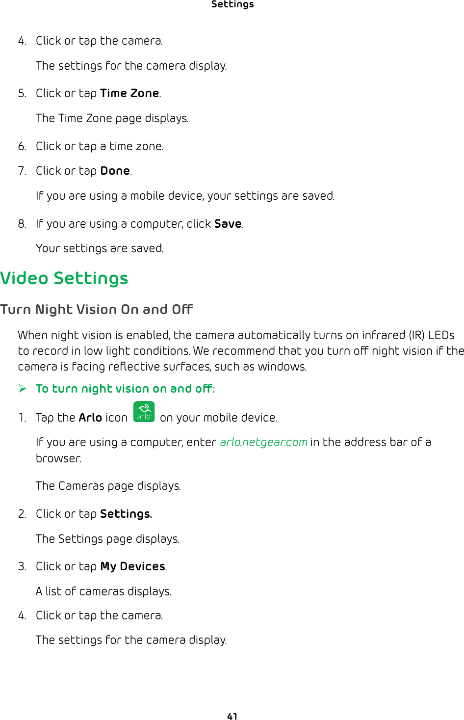 Settings 414.  Click or tap the camera.The settings for the camera display.5.  Click or tap Time Zone.The Time Zone page displays. 6.  Click or tap a time zone.7.  Click or tap Done.If you are using a mobile device, your settings are saved.8.  If you are using a computer, click Save.Your settings are saved.Video SettingsTurn Night Vision On and OWhen night vision is enabled, the camera automatically turns on infrared (IR) LEDs to record in low light conditions. We recommend that you turn o night vision if the camera is facing reﬂective surfaces, such as windows.  ¾To turn night vision on and o:1. Tap the Arlo icon   on your mobile device.If you are using a computer, enter arlo.netgear.com in the address bar of a browser.The Cameras page displays. 2.  Click or tap Settings.The Settings page displays.3.  Click or tap My Devices.A list of cameras displays.4.  Click or tap the camera.The settings for the camera display.