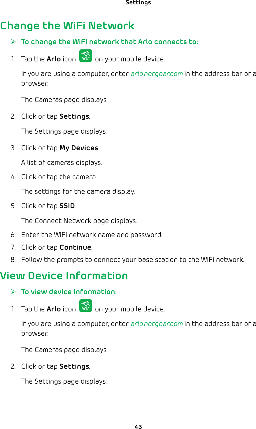 Settings 43Change the WiFi Network ¾To change the WiFi network that Arlo connects to:1. Tap the Arlo icon   on your mobile device.If you are using a computer, enter arlo.netgear.com in the address bar of a browser.The Cameras page displays. 2.  Click or tap Settings.The Settings page displays.3.  Click or tap My Devices.A list of cameras displays.4.  Click or tap the camera.The settings for the camera display.5.  Click or tap SSID.The Connect Network page displays. 6.  Enter the WiFi network name and password.7.  Click or tap Continue.8.  Follow the prompts to connect your base station to the WiFi network.View Device Information ¾To view device information:1. Tap the Arlo icon   on your mobile device.If you are using a computer, enter arlo.netgear.com in the address bar of a browser.The Cameras page displays. 2.  Click or tap Settings.The Settings page displays.