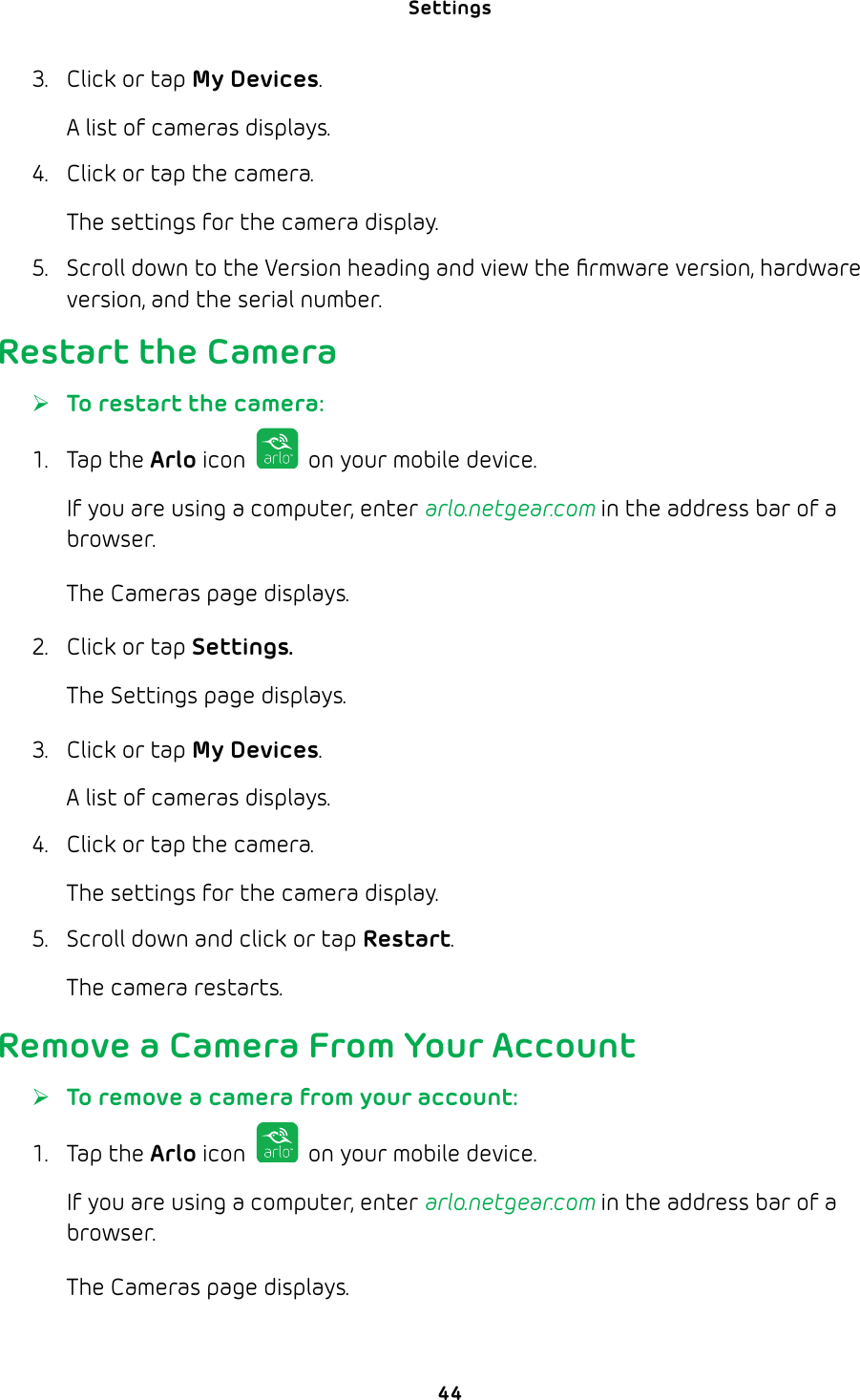 Settings 443.  Click or tap My Devices.A list of cameras displays.4.  Click or tap the camera.The settings for the camera display. 5.  Scroll down to the Version heading and view the ﬁrmware version, hardware version, and the serial number.Restart the Camera ¾To restart the camera:1. Tap the Arlo icon   on your mobile device.If you are using a computer, enter arlo.netgear.com in the address bar of a browser.The Cameras page displays. 2.  Click or tap Settings.The Settings page displays.3.  Click or tap My Devices.A list of cameras displays.4.  Click or tap the camera.The settings for the camera display.5.  Scroll down and click or tap Restart.The camera restarts.Remove a Camera From Your Account ¾To remove a camera from your account:1. Tap the Arlo icon   on your mobile device.If you are using a computer, enter arlo.netgear.com in the address bar of a browser.The Cameras page displays. 