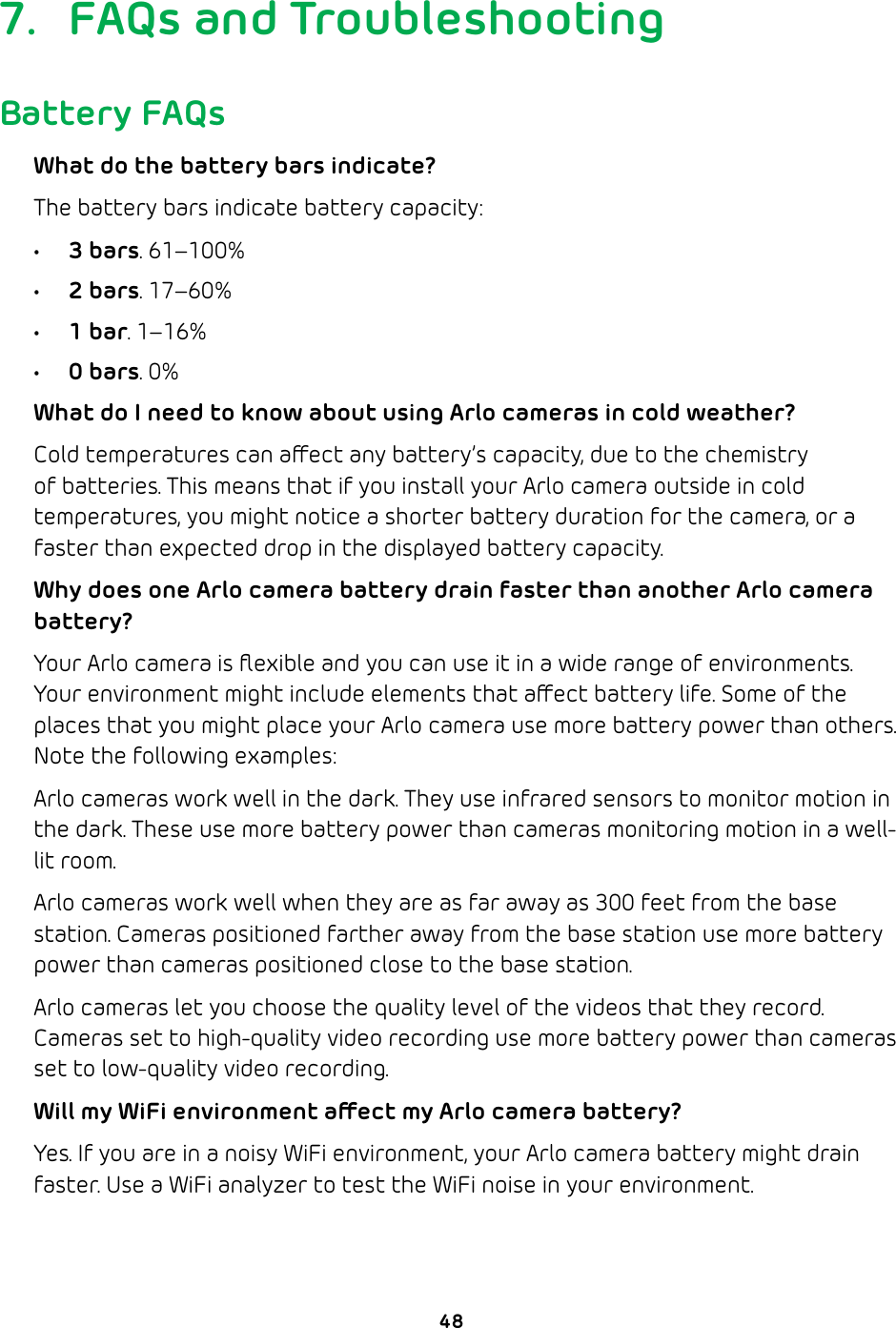 487.  FAQs and TroubleshootingBattery FAQsWhat do the battery bars indicate?The battery bars indicate battery capacity:• 3 bars. 61–100%• 2 bars. 17–60%• 1 bar. 1–16%• 0 bars. 0%What do I need to know about using Arlo cameras in cold weather?Cold temperatures can aect any battery’s capacity, due to the chemistry of batteries. This means that if you install your Arlo camera outside in cold temperatures, you might notice a shorter battery duration for the camera, or a faster than expected drop in the displayed battery capacity.  Why does one Arlo camera battery drain faster than another Arlo camera battery?Your Arlo camera is ﬂexible and you can use it in a wide range of environments. Your environment might include elements that aect battery life. Some of the places that you might place your Arlo camera use more battery power than others. Note the following examples:Arlo cameras work well in the dark. They use infrared sensors to monitor motion in the dark. These use more battery power than cameras monitoring motion in a well-lit room.Arlo cameras work well when they are as far away as 300 feet from the base station. Cameras positioned farther away from the base station use more battery power than cameras positioned close to the base station.Arlo cameras let you choose the quality level of the videos that they record. Cameras set to high-quality video recording use more battery power than cameras set to low-quality video recording.Will my WiFi environment aect my Arlo camera battery?Yes. If you are in a noisy WiFi environment, your Arlo camera battery might drain faster. Use a WiFi analyzer to test the WiFi noise in your environment.