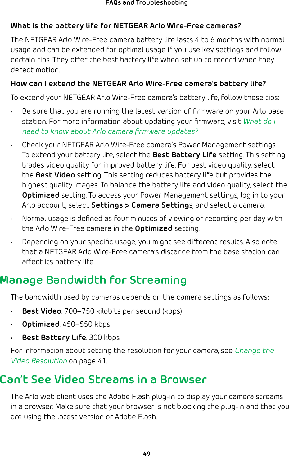 49FAQs and Troubleshooting What is the battery life for NETGEAR Arlo Wire-Free cameras?The NETGEAR Arlo Wire-Free camera battery life lasts 4 to 6 months with normal usage and can be extended for optimal usage if you use key settings and follow certain tips. They oer the best battery life when set up to record when they detect motion. How can I extend the NETGEAR Arlo Wire-Free camera’s battery life?To extend your NETGEAR Arlo Wire-Free camera’s battery life, follow these tips: •  Be sure that you are running the latest version of ﬁrmware on your Arlo base station. For more information about updating your ﬁrmware, visit What do I need to know about Arlo camera ﬁrmware updates?•  Check your NETGEAR Arlo Wire-Free camera’s Power Management settings. To extend your battery life, select the Best Battery Life setting. This setting trades video quality for improved battery life. For best video quality, select the Best Video setting. This setting reduces battery life but provides the highest quality images. To balance the battery life and video quality, select the Optimized setting. To access your Power Management settings, log in to your Arlo account, select Settings &gt; Camera Settings, and select a camera. •  Normal usage is deﬁned as four minutes of viewing or recording per day with the Arlo Wire-Free camera in the Optimized setting. •  Depending on your speciﬁc usage, you might see dierent results. Also note that a NETGEAR Arlo Wire-Free camera’s distance from the base station can aect its battery life.Manage Bandwidth for StreamingThe bandwidth used by cameras depends on the camera settings as follows:• Best Video. 700–750 kilobits per second (kbps)• Optimized. 450–550 kbps•  Best Battery Life. 300 kbpsFor information about setting the resolution for your camera, see Change the Video Resolution on page 41.Can’t See Video Streams in a BrowserThe Arlo web client uses the Adobe Flash plug-in to display your camera streams in a browser. Make sure that your browser is not blocking the plug-in and that you are using the latest version of Adobe Flash.