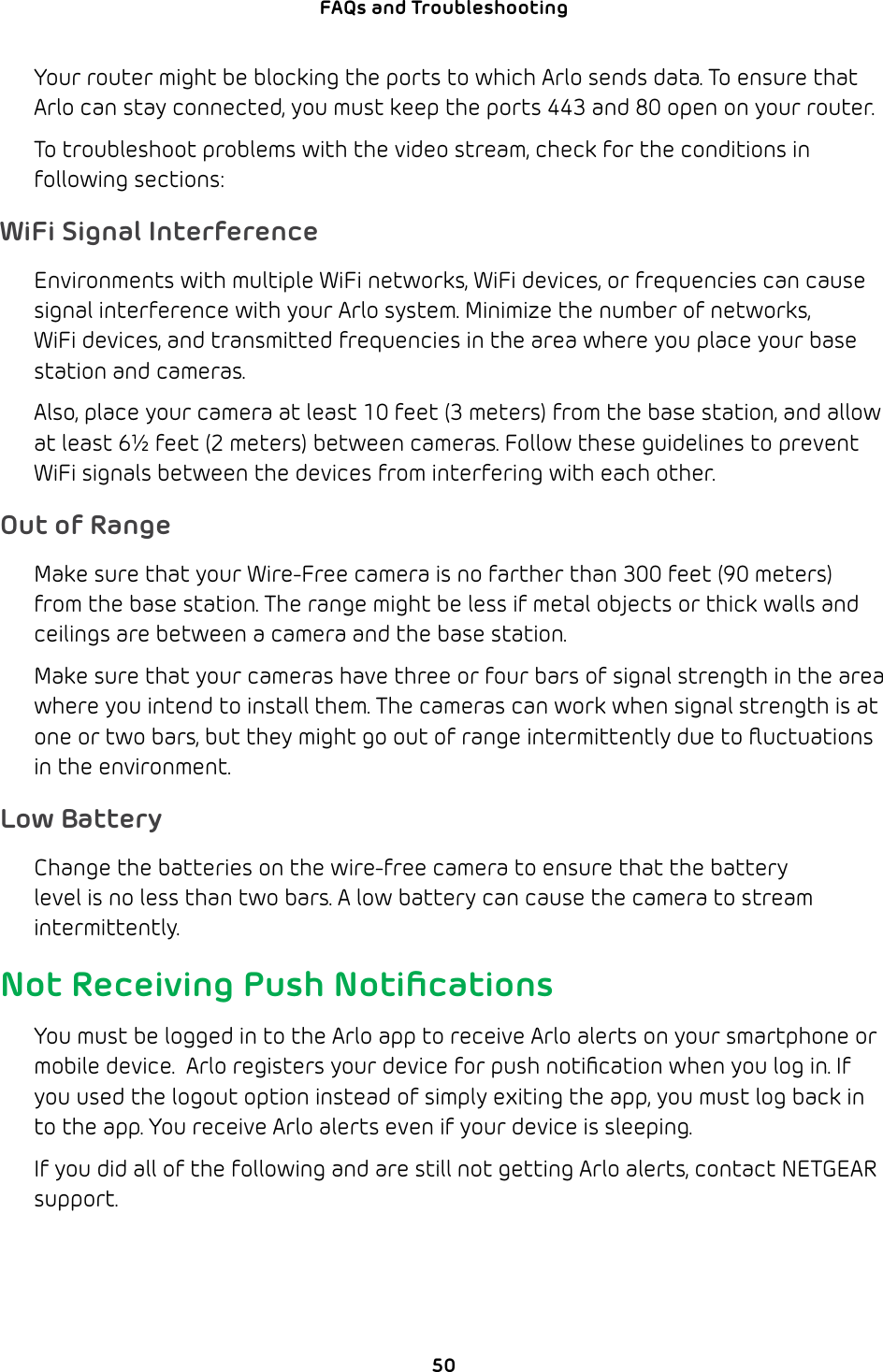 50FAQs and Troubleshooting Your router might be blocking the ports to which Arlo sends data. To ensure that Arlo can stay connected, you must keep the ports 443 and 80 open on your router.To troubleshoot problems with the video stream, check for the conditions in following sections:WiFi Signal InterferenceEnvironments with multiple WiFi networks, WiFi devices, or frequencies can cause signal interference with your Arlo system. Minimize the number of networks, WiFi devices, and transmitted frequencies in the area where you place your base station and cameras.Also, place your camera at least 10 feet (3 meters) from the base station, and allow at least 6½ feet (2 meters) between cameras. Follow these guidelines to prevent WiFi signals between the devices from interfering with each other.Out of RangeMake sure that your Wire-Free camera is no farther than 300 feet (90 meters) from the base station. The range might be less if metal objects or thick walls and ceilings are between a camera and the base station.Make sure that your cameras have three or four bars of signal strength in the area where you intend to install them. The cameras can work when signal strength is at one or two bars, but they might go out of range intermittently due to ﬂuctuations in the environment.Low BatteryChange the batteries on the wire-free camera to ensure that the battery level is no less than two bars. A low battery can cause the camera to stream intermittently.Not Receiving Push NotiﬁcationsYou must be logged in to the Arlo app to receive Arlo alerts on your smartphone or mobile device.  Arlo registers your device for push notiﬁcation when you log in. If you used the logout option instead of simply exiting the app, you must log back in to the app. You receive Arlo alerts even if your device is sleeping.If you did all of the following and are still not getting Arlo alerts, contact NETGEAR support.