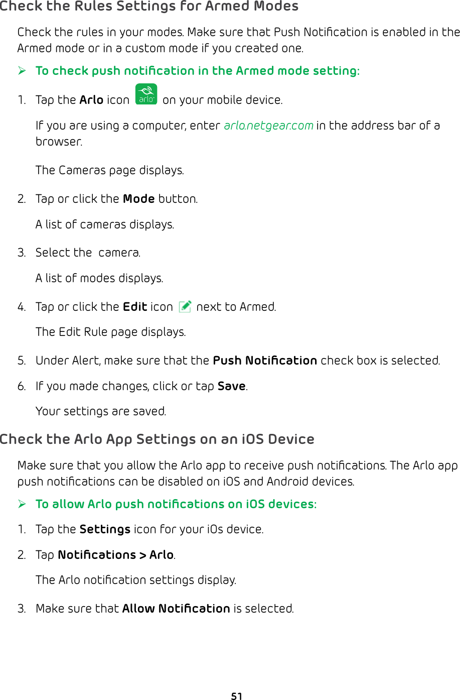 51Check the Rules Settings for Armed ModesCheck the rules in your modes. Make sure that Push Notiﬁcation is enabled in the Armed mode or in a custom mode if you created one.  ¾To check push notiﬁcation in the Armed mode setting:1. Tap the Arlo icon   on your mobile device.If you are using a computer, enter arlo.netgear.com in the address bar of a browser.The Cameras page displays. 2.  Tap or click the Mode button.A list of cameras displays.3.  Select the  camera.A list of modes displays.4.  Tap or click the Edit icon next to Armed.The Edit Rule page displays.5.  Under Alert, make sure that the Push Notiﬁcation check box is selected.6.  If you made changes, click or tap Save.Your settings are saved.Check the Arlo App Settings on an iOS DeviceMake sure that you allow the Arlo app to receive push notiﬁcations. The Arlo app push notiﬁcations can be disabled on iOS and Android devices.  ¾To allow Arlo push notiﬁcations on iOS devices:1. Tap the Settings icon for your iOs device.2. Tap Notiﬁcations &gt; Arlo.The Arlo notiﬁcation settings display.3.  Make sure that Allow Notiﬁcation is selected.