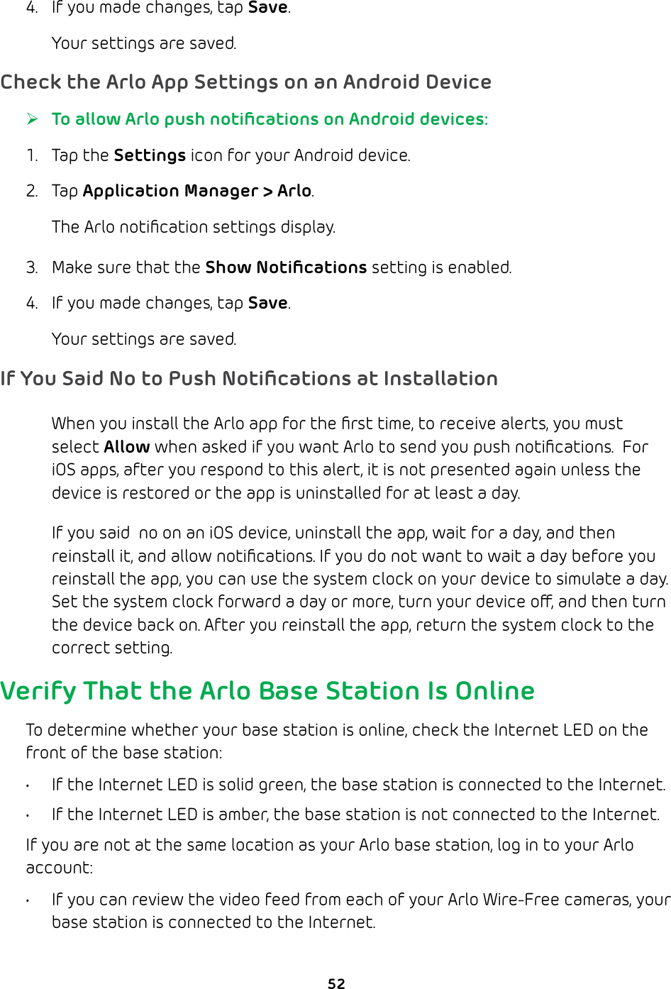 524.  If you made changes, tap Save.Your settings are saved.Check the Arlo App Settings on an Android Device ¾To allow Arlo push notiﬁcations on Android devices:1. Tap the Settings icon for your Android device.2. Tap Application Manager &gt; Arlo. The Arlo notiﬁcation settings display.3.  Make sure that the Show Notiﬁcations setting is enabled.4.  If you made changes, tap Save.Your settings are saved.If You Said No to Push Notiﬁcations at InstallationWhen you install the Arlo app for the ﬁrst time, to receive alerts, you must select Allow when asked if you want Arlo to send you push notiﬁcations.  For iOS apps, after you respond to this alert, it is not presented again unless the device is restored or the app is uninstalled for at least a day.If you said  no on an iOS device, uninstall the app, wait for a day, and then reinstall it, and allow notiﬁcations. If you do not want to wait a day before you reinstall the app, you can use the system clock on your device to simulate a day. Set the system clock forward a day or more, turn your device o, and then turn the device back on. After you reinstall the app, return the system clock to the correct setting.Verify That the Arlo Base Station Is OnlineTo determine whether your base station is online, check the Internet LED on the front of the base station:•  If the Internet LED is solid green, the base station is connected to the Internet.•  If the Internet LED is amber, the base station is not connected to the Internet.If you are not at the same location as your Arlo base station, log in to your Arlo account:•  If you can review the video feed from each of your Arlo Wire-Free cameras, your base station is connected to the Internet.