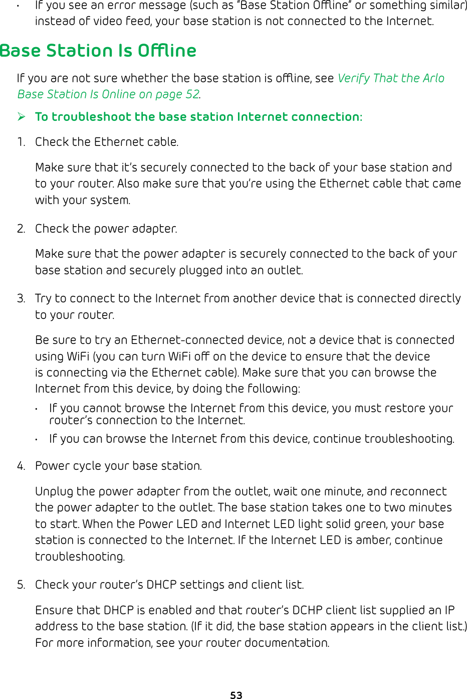 53•  If you see an error message (such as “Base Station Oine” or something similar) instead of video feed, your base station is not connected to the Internet.Base Station Is OineIf you are not sure whether the base station is oine, see Verify That the Arlo Base Station Is Online on page 52. ¾To troubleshoot the base station Internet connection: 1.  Check the Ethernet cable.Make sure that it’s securely connected to the back of your base station and to your router. Also make sure that you’re using the Ethernet cable that came with your system.2.  Check the power adapter.Make sure that the power adapter is securely connected to the back of your base station and securely plugged into an outlet.3.  Try to connect to the Internet from another device that is connected directly to your router.Be sure to try an Ethernet-connected device, not a device that is connected using WiFi (you can turn WiFi o on the device to ensure that the device is connecting via the Ethernet cable). Make sure that you can browse the Internet from this device, by doing the following:•  If you cannot browse the Internet from this device, you must restore your router’s connection to the Internet.•  If you can browse the Internet from this device, continue troubleshooting.4.  Power cycle your base station.Unplug the power adapter from the outlet, wait one minute, and reconnect the power adapter to the outlet. The base station takes one to two minutes to start. When the Power LED and Internet LED light solid green, your base station is connected to the Internet. If the Internet LED is amber, continue troubleshooting.5.  Check your router’s DHCP settings and client list.Ensure that DHCP is enabled and that router’s DCHP client list supplied an IP address to the base station. (If it did, the base station appears in the client list.) For more information, see your router documentation. 