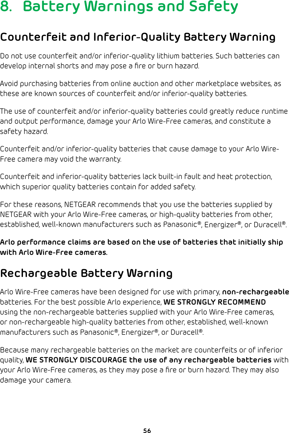 568.  Battery Warnings and SafetyCounterfeit and Inferior-Quality Battery WarningDo not use counterfeit and/or inferior-quality lithium batteries. Such batteries can develop internal shorts and may pose a ﬁre or burn hazard.Avoid purchasing batteries from online auction and other marketplace websites, as these are known sources of counterfeit and/or inferior-quality batteries.The use of counterfeit and/or inferior-quality batteries could greatly reduce runtime and output performance, damage your Arlo Wire-Free cameras, and constitute a safety hazard.Counterfeit and/or inferior-quality batteries that cause damage to your Arlo Wire-Free camera may void the warranty.Counterfeit and inferior-quality batteries lack built-in fault and heat protection, which superior quality batteries contain for added safety.For these reasons, NETGEAR recommends that you use the batteries supplied by NETGEAR with your Arlo Wire-Free cameras, or high-quality batteries from other, established, well-known manufacturers such as Panasonic®, Energizer®, or Duracell®.Arlo performance claims are based on the use of batteries that initially ship with Arlo Wire-Free cameras.Rechargeable Battery WarningArlo Wire-Free cameras have been designed for use with primary, non-rechargeable batteries. For the best possible Arlo experience, WE STRONGLY RECOMMEND using the non-rechargeable batteries supplied with your Arlo Wire-Free cameras, or non-rechargeable high-quality batteries from other, established, well-known manufacturers such as Panasonic®, Energizer®, or Duracell®. Because many rechargeable batteries on the market are counterfeits or of inferior quality, WE STRONGLY DISCOURAGE the use of any rechargeable batteries with your Arlo Wire-Free cameras, as they may pose a ﬁre or burn hazard. They may also damage your camera.