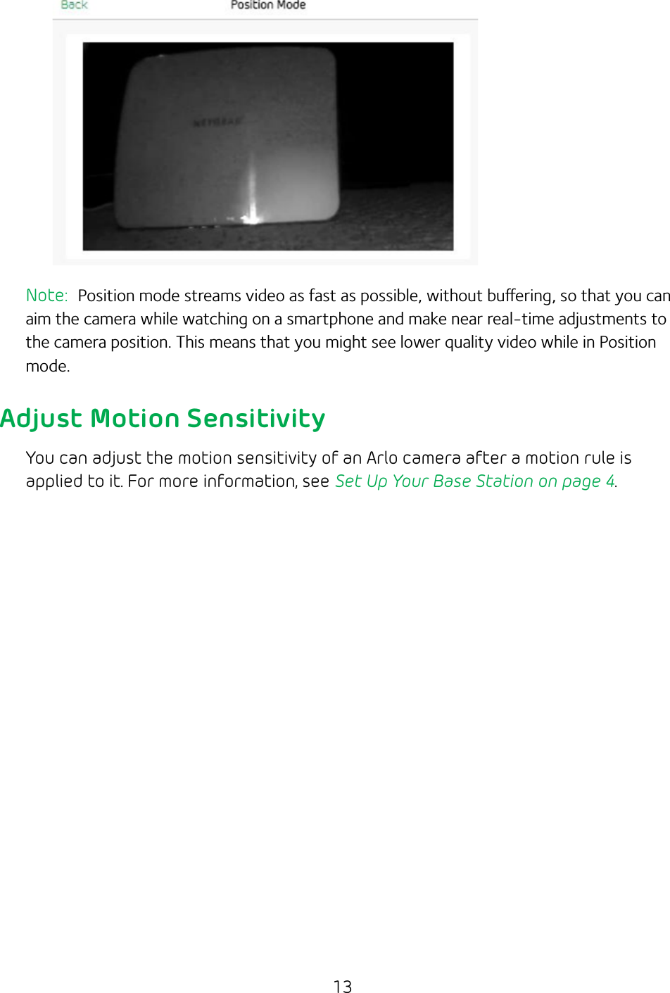 13Note:  Position mode streams video as fast as possible, without buering, so that you can aim the camera while watching on a smartphone and make near real-time adjustments to the camera position. This means that you might see lower quality video while in Position mode.Adjust Motion SensitivityYou can adjust the motion sensitivity of an Arlo camera after a motion rule is applied to it. For more information, see Set Up Your Base Station on page 4.