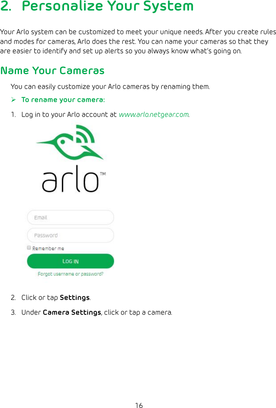 162.  Personalize Your SystemYour Arlo system can be customized to meet your unique needs. After you create rules and modes for cameras, Arlo does the rest. You can name your cameras so that they are easier to identify and set up alerts so you always know what’s going on.Name Your CamerasYou can easily customize your Arlo cameras by renaming them. ¾To rename your camera: 1.  Log in to your Arlo account at www.arlo.netgear.com.2.  Click or tap Settings. 3.  Under Camera Settings, click or tap a camera.