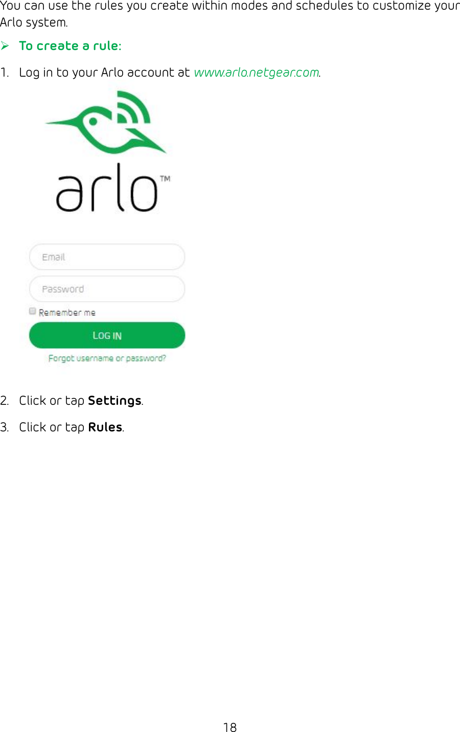 18You can use the rules you create within modes and schedules to customize your Arlo system. ¾To create a rule:1.  Log in to your Arlo account at www.arlo.netgear.com.2.  Click or tap Settings.3.  Click or tap Rules.