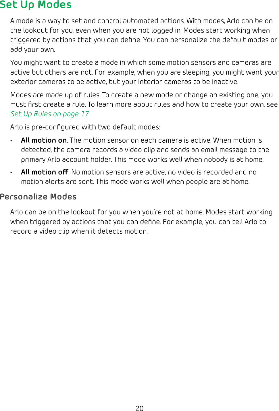 20Set Up ModesA mode is a way to set and control automated actions. With modes, Arlo can be on the lookout for you, even when you are not logged in. Modes start working when triggered by actions that you can deﬁne. You can personalize the default modes or add your own. You might want to create a mode in which some motion sensors and cameras are active but others are not. For example, when you are sleeping, you might want your exterior cameras to be active, but your interior cameras to be inactive.Modes are made up of rules. To create a new mode or change an existing one, you must ﬁrst create a rule. To learn more about rules and how to create your own, see Set Up Rules on page 17Arlo is pre‑conﬁgured with two default modes:• All motion on. The motion sensor on each camera is active. When motion is detected, the camera records a video clip and sends an email message to the primary Arlo account holder. This mode works well when nobody is at home.• All motion o. No motion sensors are active, no video is recorded and no motion alerts are sent. This mode works well when people are at home.Personalize ModesArlo can be on the lookout for you when you’re not at home. Modes start working when triggered by actions that you can deﬁne. For example, you can tell Arlo to record a video clip when it detects motion.