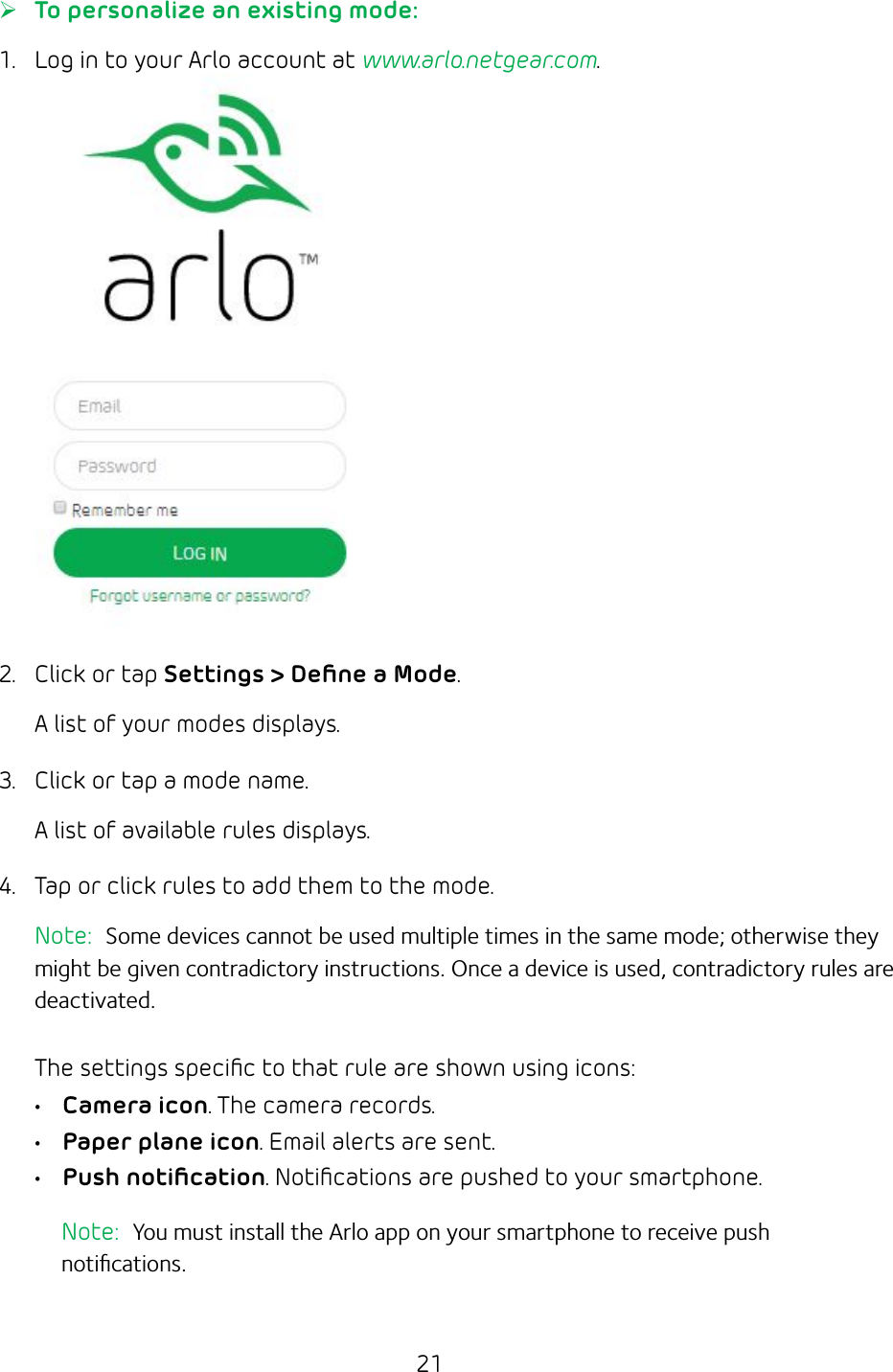 21 ¾To personalize an existing mode:  1.  Log in to your Arlo account at www.arlo.netgear.com.2.  Click or tap Settings &gt; Deﬁne a Mode.A list of your modes displays.  3.  Click or tap a mode name. A list of available rules displays. 4.  Tap or click rules to add them to the mode.Note:  Some devices cannot be used multiple times in the same mode; otherwise they might be given contradictory instructions. Once a device is used, contradictory rules are deactivated.The settings speciﬁc to that rule are shown using icons:• Camera icon. The camera records.• Paper plane icon. Email alerts are sent. • Push notiﬁcation. Notiﬁcations are pushed to your smartphone.  Note:  You must install the Arlo app on your smartphone to receive push notiﬁcations.