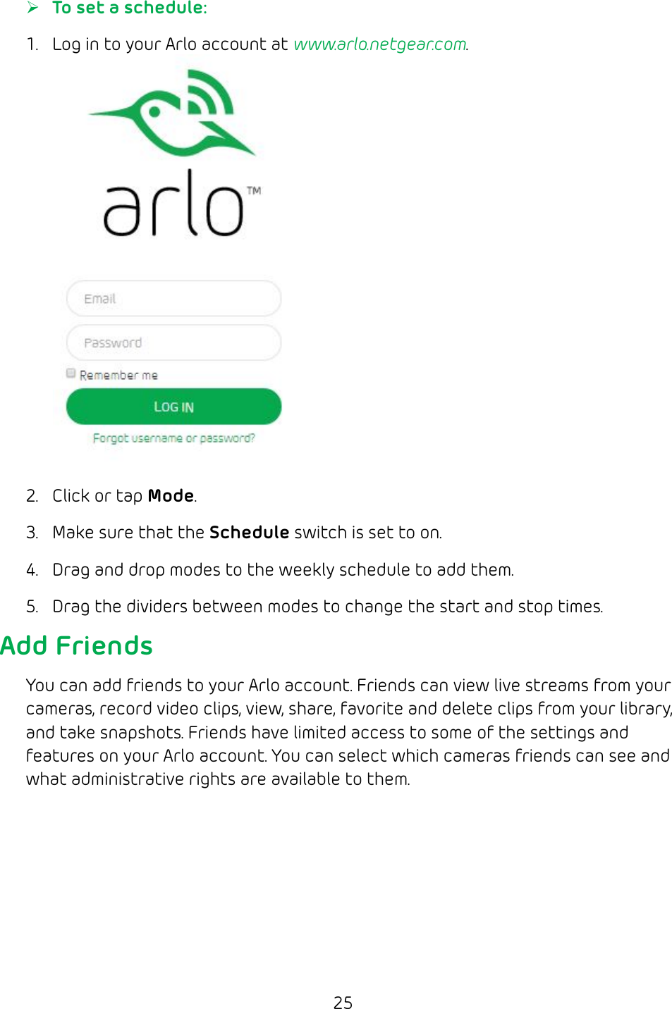 25 ¾To set a schedule:1.  Log in to your Arlo account at www.arlo.netgear.com.2.  Click or tap Mode.3.  Make sure that the Schedule switch is set to on.4.  Drag and drop modes to the weekly schedule to add them.5.  Drag the dividers between modes to change the start and stop times.Add FriendsYou can add friends to your Arlo account. Friends can view live streams from your cameras, record video clips, view, share, favorite and delete clips from your library, and take snapshots. Friends have limited access to some of the settings and features on your Arlo account. You can select which cameras friends can see and what administrative rights are available to them.