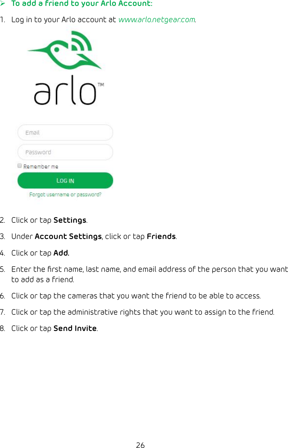 26 ¾To add a friend to your Arlo Account:1.  Log in to your Arlo account at www.arlo.netgear.com.2.  Click or tap Settings.3.  Under Account Settings, click or tap Friends.4.  Click or tap Add.5.  Enter the ﬁrst name, last name, and email address of the person that you want to add as a friend.6.  Click or tap the cameras that you want the friend to be able to access.7.  Click or tap the administrative rights that you want to assign to the friend.8.  Click or tap Send Invite.
