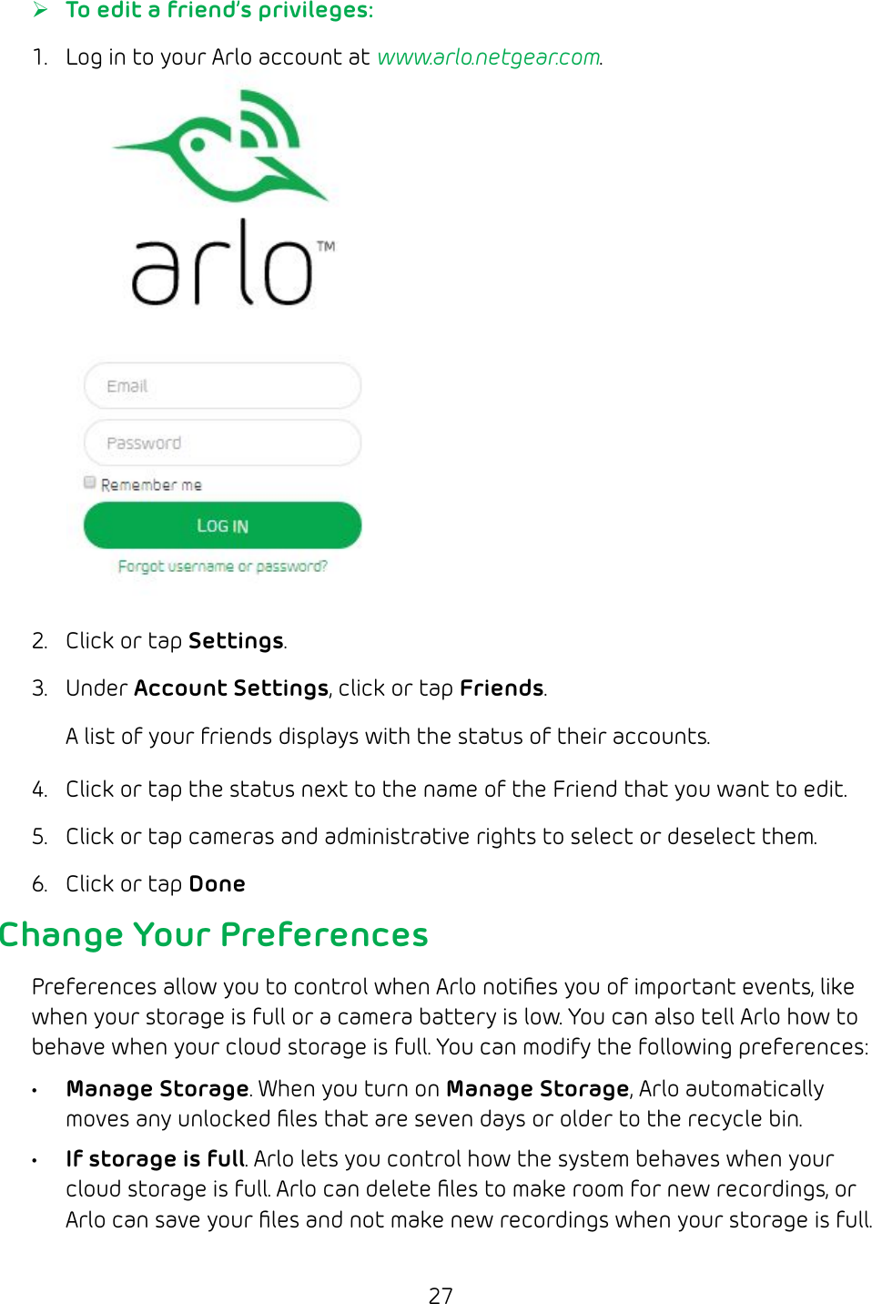 27 ¾To edit a friend’s privileges:1.  Log in to your Arlo account at www.arlo.netgear.com.2.  Click or tap Settings.3.  Under Account Settings, click or tap Friends.A list of your friends displays with the status of their accounts.4.  Click or tap the status next to the name of the Friend that you want to edit.5.  Click or tap cameras and administrative rights to select or deselect them.6.  Click or tap DoneChange Your PreferencesPreferences allow you to control when Arlo notiﬁes you of important events, like when your storage is full or a camera battery is low. You can also tell Arlo how to behave when your cloud storage is full. You can modify the following preferences:• Manage Storage. When you turn on Manage Storage, Arlo automatically moves any unlocked ﬁles that are seven days or older to the recycle bin.• If storage is full. Arlo lets you control how the system behaves when your cloud storage is full. Arlo can delete ﬁles to make room for new recordings, or Arlo can save your ﬁles and not make new recordings when your storage is full.