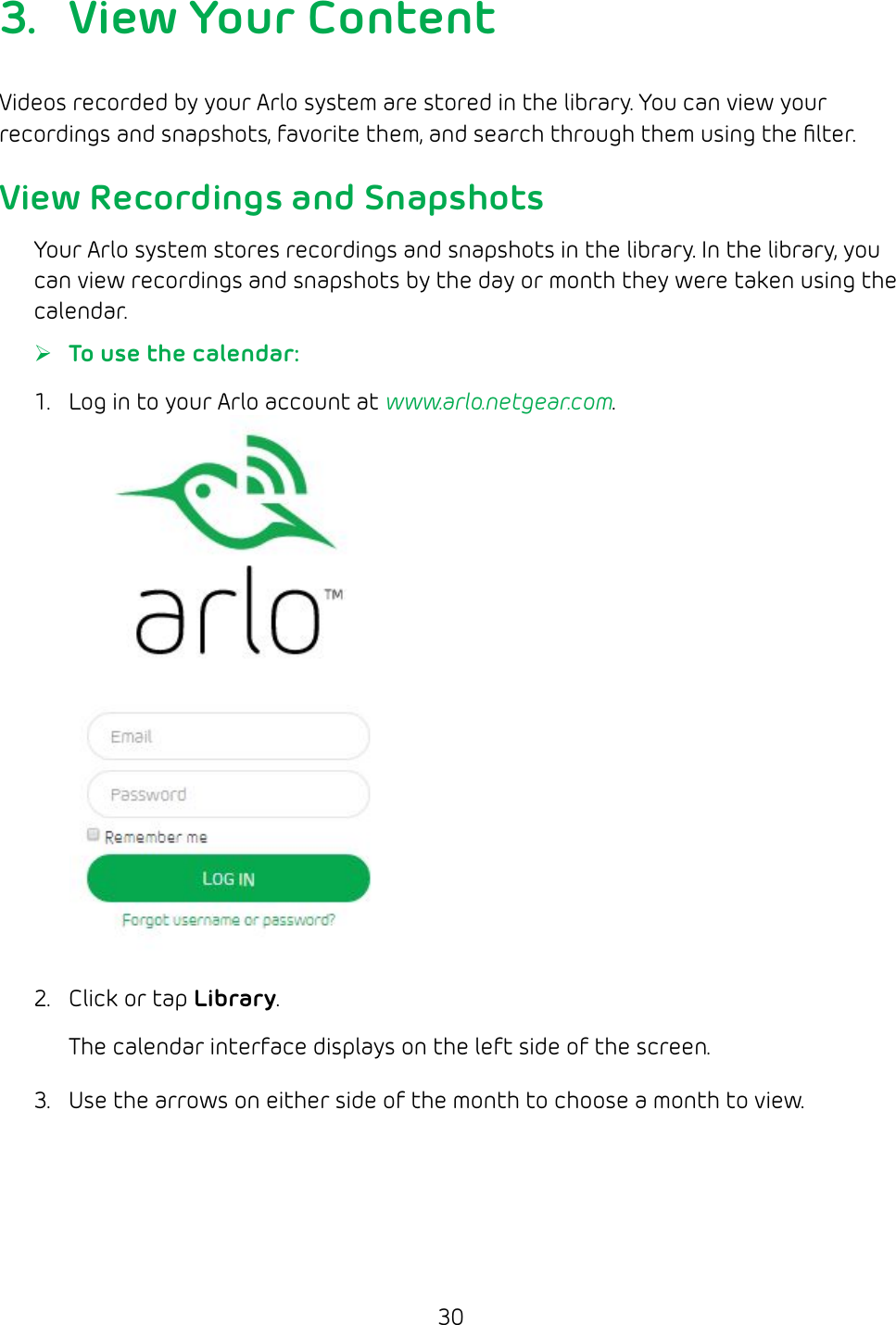 303.  View Your ContentVideos recorded by your Arlo system are stored in the library. You can view your recordings and snapshots, favorite them, and search through them using the ﬁlter.View Recordings and SnapshotsYour Arlo system stores recordings and snapshots in the library. In the library, you can view recordings and snapshots by the day or month they were taken using the calendar.  ¾To use the calendar:1.  Log in to your Arlo account at www.arlo.netgear.com.2.  Click or tap Library.The calendar interface displays on the left side of the screen.3.  Use the arrows on either side of the month to choose a month to view.
