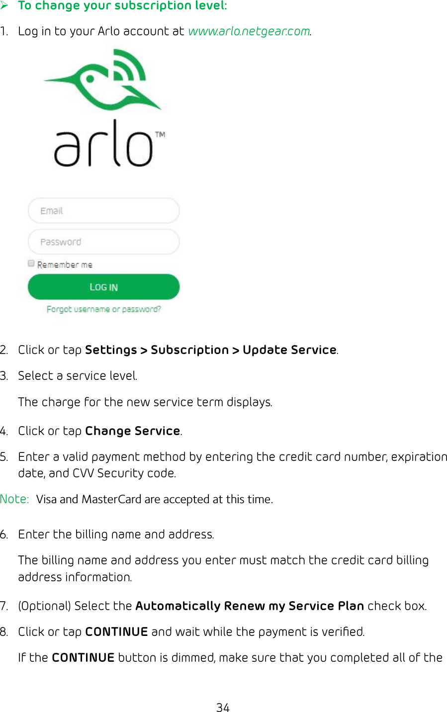 34 ¾To change your subscription level:1.  Log in to your Arlo account at www.arlo.netgear.com.2.  Click or tap Settings &gt; Subscription &gt; Update Service.3.  Select a service level. The charge for the new service term displays.4.  Click or tap Change Service.5.  Enter a valid payment method by entering the credit card number, expiration date, and CVV Security code.Note:  Visa and MasterCard are accepted at this time. 6.  Enter the billing name and address.The billing name and address you enter must match the credit card billing address information.7.  (Optional) Select the Automatically Renew my Service Plan check box. 8.  Click or tap CONTINUE and wait while the payment is veriﬁed.If the CONTINUE button is dimmed, make sure that you completed all of the 