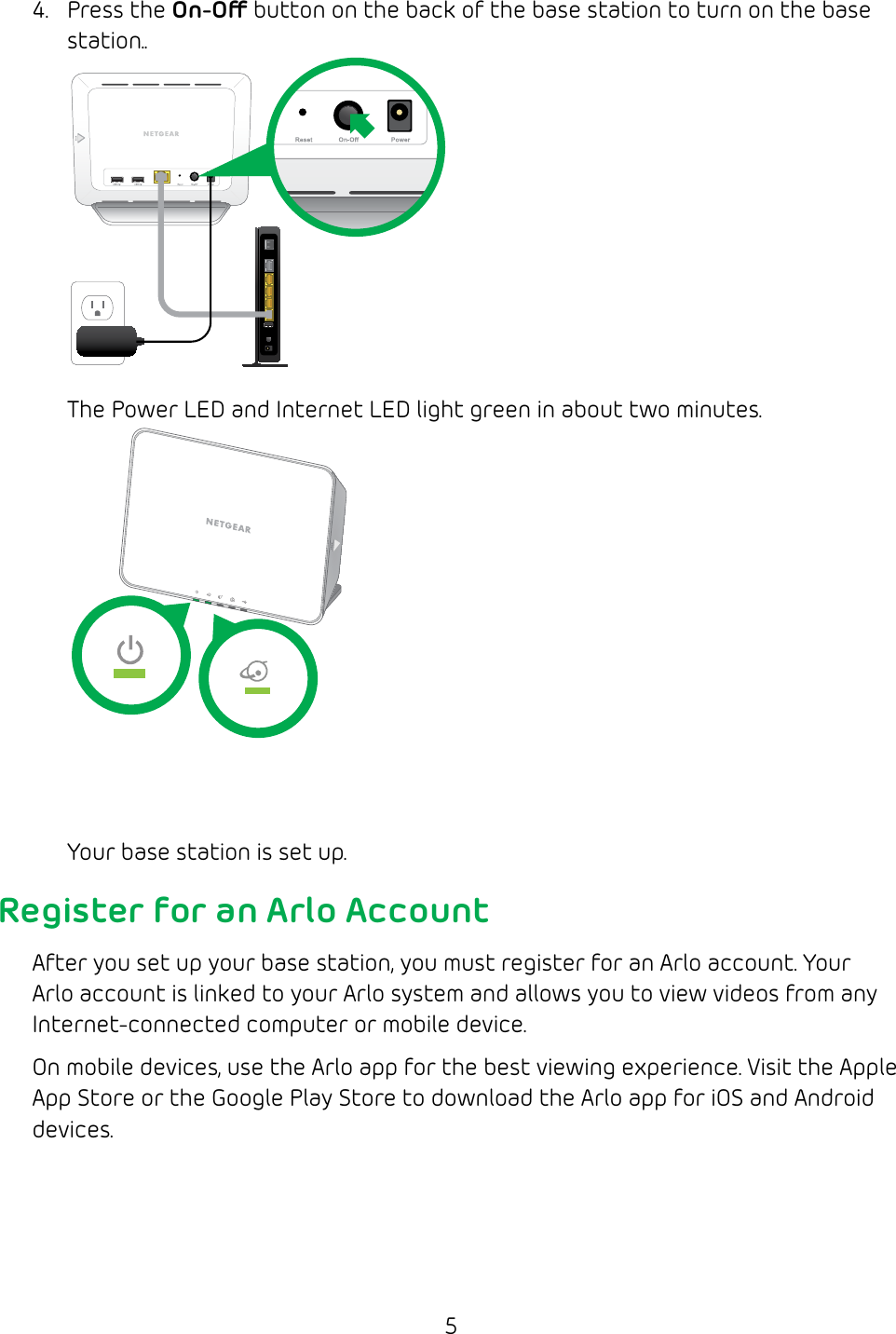 54.  Press the On-O button on the back of the base station to turn on the base station..The Power LED and Internet LED light green in about two minutes. Your base station is set up.Register for an Arlo AccountAfter you set up your base station, you must register for an Arlo account. Your Arlo account is linked to your Arlo system and allows you to view videos from any Internet‑connected computer or mobile device.On mobile devices, use the Arlo app for the best viewing experience. Visit the Apple App Store or the Google Play Store to download the Arlo app for iOS and Android devices.