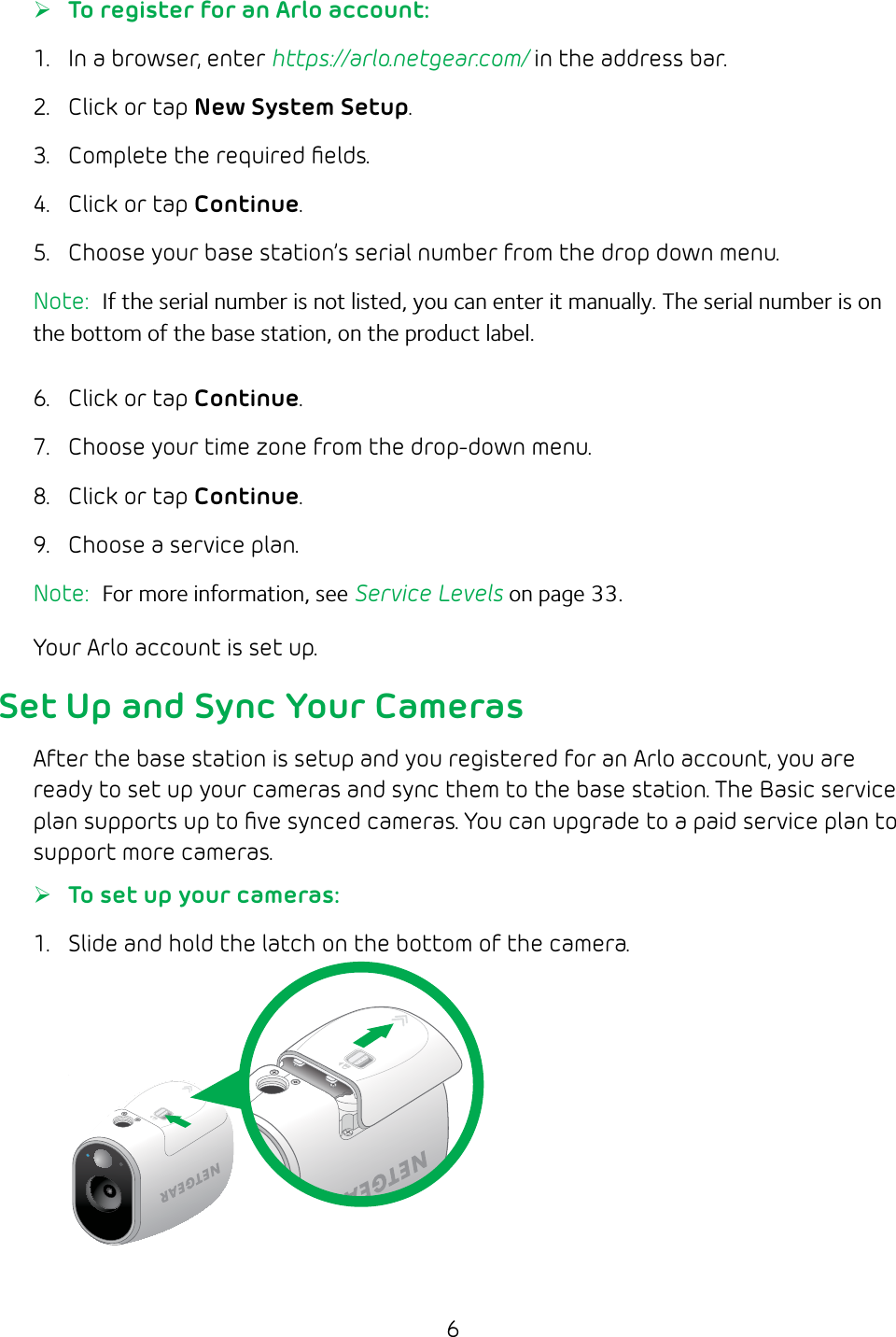 6 ¾To register for an Arlo account:1.  In a browser, enter https://arlo.netgear.com/ in the address bar.2.  Click or tap New System Setup.3.  Complete the required ﬁelds.4.  Click or tap Continue.5.  Choose your base station’s serial number from the drop down menu.Note:  If the serial number is not listed, you can enter it manually. The serial number is on the bottom of the base station, on the product label.6.  Click or tap Continue.7.  Choose your time zone from the drop‑down menu.8.  Click or tap Continue.9.  Choose a service plan.Note:  For more information, see Service Levels on page 33.Your Arlo account is set up.Set Up and Sync Your CamerasAfter the base station is setup and you registered for an Arlo account, you are ready to set up your cameras and sync them to the base station. The Basic service plan supports up to ﬁve synced cameras. You can upgrade to a paid service plan to support more cameras. ¾To set up your cameras:1.  Slide and hold the latch on the bottom of the camera.