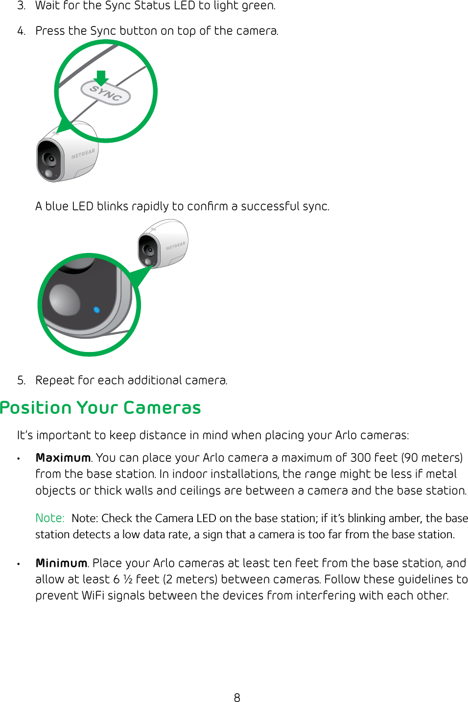 83.  Wait for the Sync Status LED to light green.4.  Press the Sync button on top of the camera.A blue LED blinks rapidly to conﬁrm a successful sync.5.  Repeat for each additional camera.Position Your CamerasIt’s important to keep distance in mind when placing your Arlo cameras:• Maximum. You can place your Arlo camera a maximum of 300 feet (90 meters)from the base station. In indoor installations, the range might be less if metal objects or thick walls and ceilings are between a camera and the base station. Note:  Note: Check the Camera LED on the base station; if it’s blinking amber, the base station detects a low data rate, a sign that a camera is too far from the base station.• Minimum. Place your Arlo cameras at least ten feet from the base station, and allow at least 6 ½ feet (2 meters) between cameras. Follow these guidelines to prevent WiFi signals between the devices from interfering with each other.