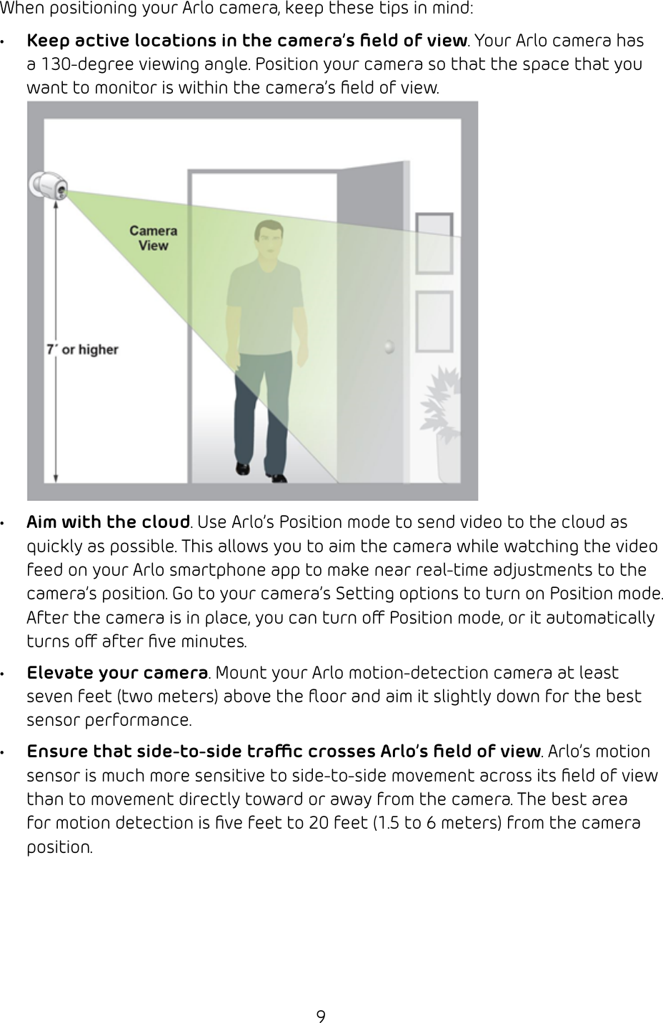 9When positioning your Arlo camera, keep these tips in mind: • Keep active locations in the camera’s ﬁeld of view. Your Arlo camera has a 130‑degree viewing angle. Position your camera so that the space that you want to monitor is within the camera’s ﬁeld of view. • Aim with the cloud. Use Arlo’s Position mode to send video to the cloud as quickly as possible. This allows you to aim the camera while watching the video feed on your Arlo smartphone app to make near real‑time adjustments to the camera’s position. Go to your camera’s Setting options to turn on Position mode. After the camera is in place, you can turn o Position mode, or it automatically turns o after ﬁve minutes. • Elevate your camera. Mount your Arlo motion‑detection camera at least seven feet (two meters) above the ﬂoor and aim it slightly down for the best sensor performance.• Ensure that side-to-side trac crosses Arlo’s ﬁeld of view. Arlo’s motion sensor is much more sensitive to side‑to‑side movement across its ﬁeld of view than to movement directly toward or away from the camera. The best area for motion detection is ﬁve feet to 20 feet (1.5 to 6 meters) from the camera position. 